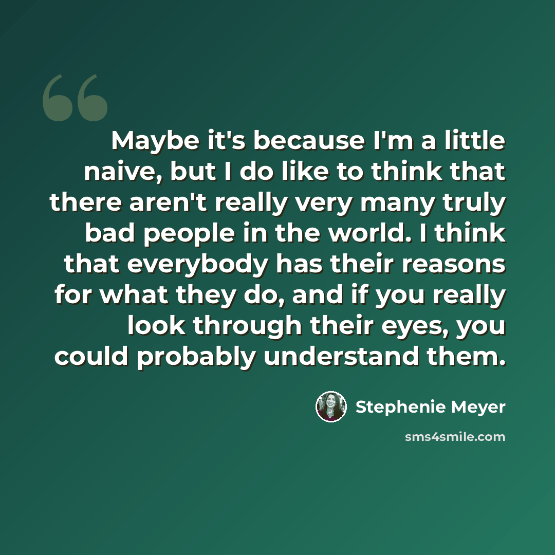 “Maybe it's because I'm a little naive, but I do like to think that there aren't really very many truly bad people in the world. I think that everybody has their reasons for what they do, and if you really look through their eyes, you could probably understand them.” quote by Stephenie Meyer