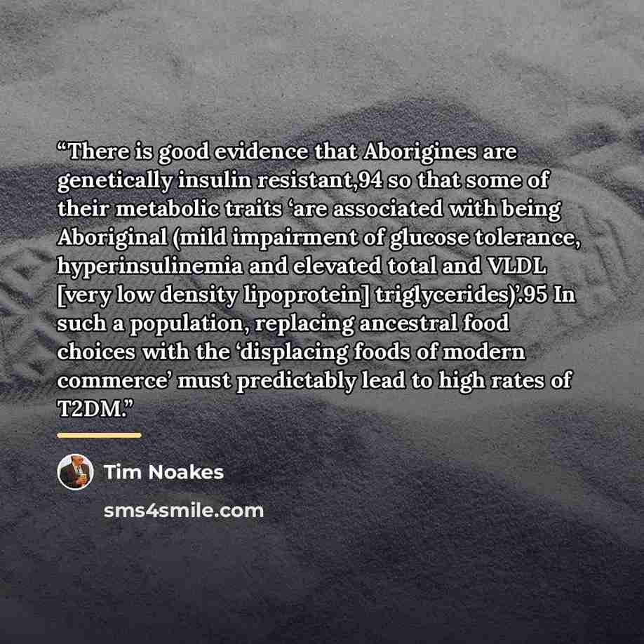 “There is good evidence that Aborigines are genetically insulin resistant,94 so that some of their metabolic traits ‘are associated with being Aboriginal (mild impairment of glucose tolerance, hyperinsulinemia and elevated total and VLDL [very low density lipoprotein] triglycerides)’.95 In such a…” quote by Tim Noakes