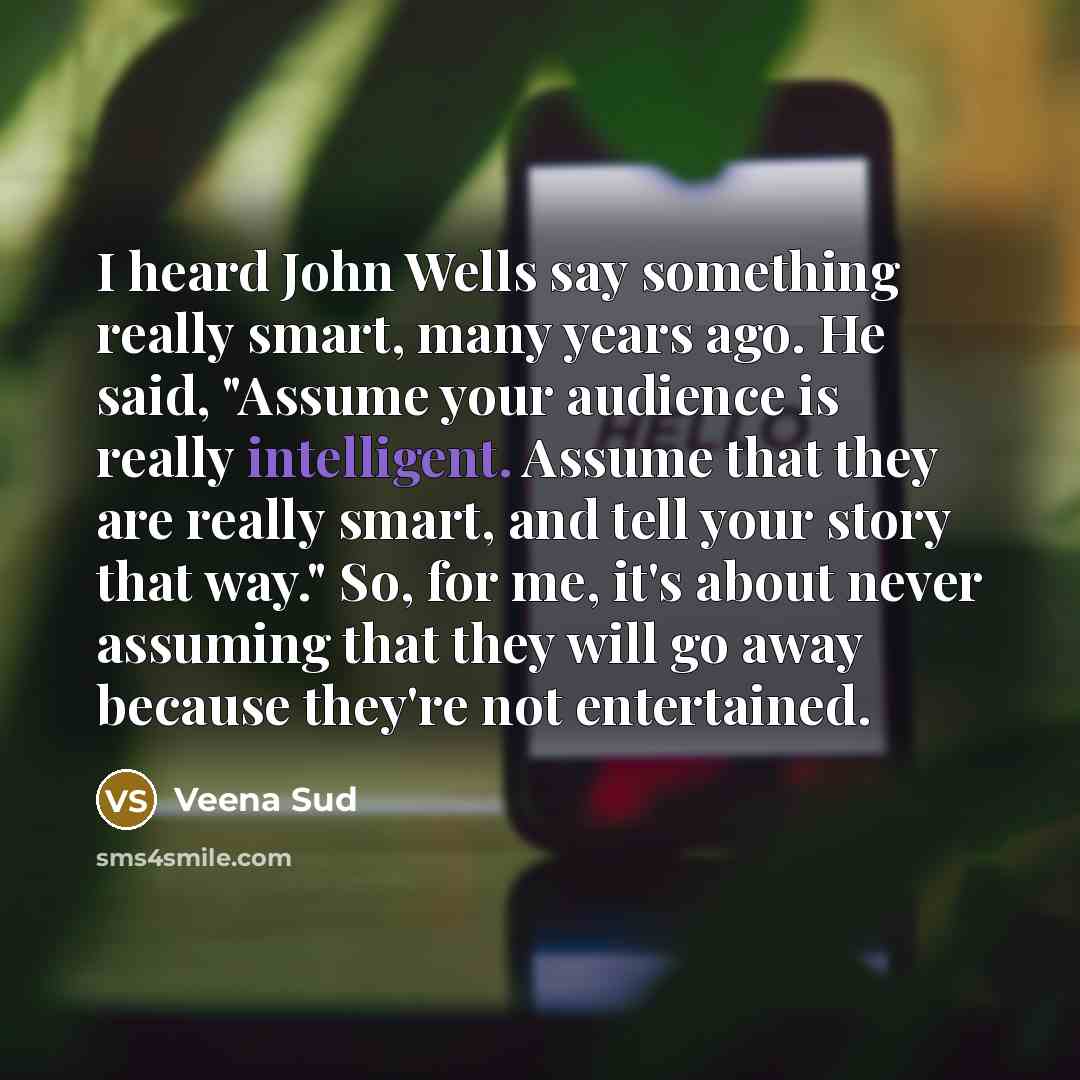 “I heard John Wells say something really smart, many years ago. He said, "Assume your audience is really intelligent. Assume that they are really smart, and tell your story that way." So, for me, it's about never assuming that they will go away because they're not entertained.” quote by Veena Sud