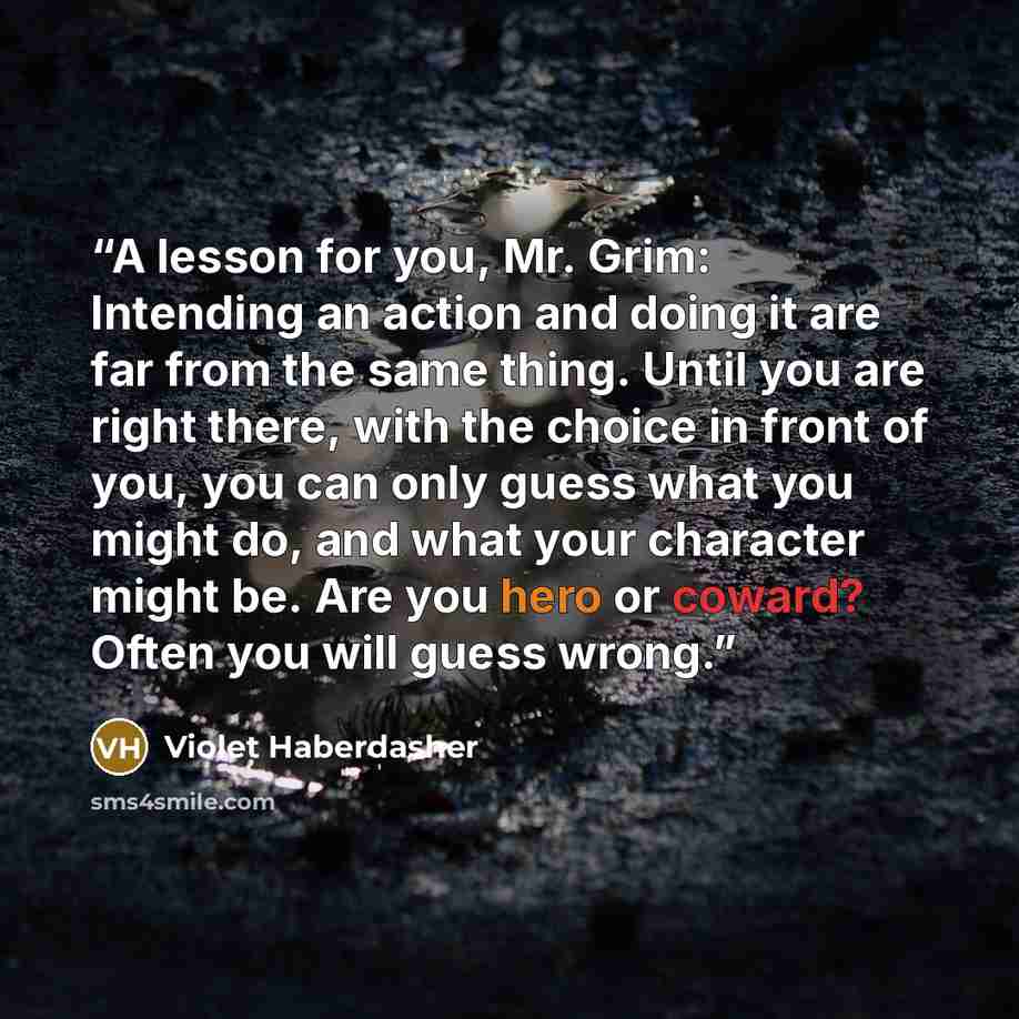 “A lesson for you, Mr. Grim: Intending an action and doing it are far from the same thing. Until you are right there, with the choice in front of you, you can only guess what you might do, and what your character might be. Are you hero or coward? Often you will guess wrong.” quote by Violet Haberdasher
