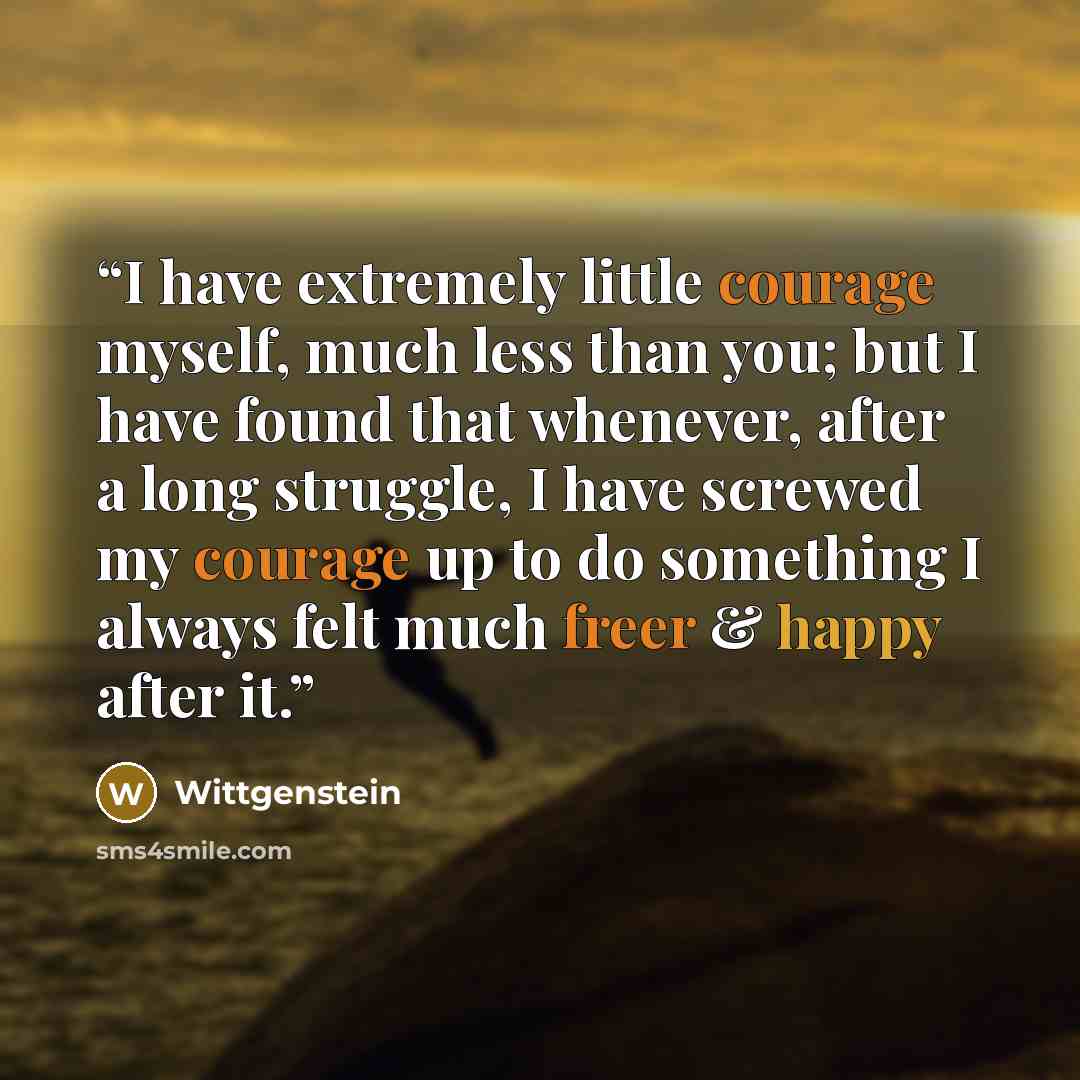 “I have extremely little courage myself, much less than you; but I have found that whenever, after a long struggle, I have screwed my courage up to do something I always felt much freer & happy after it.” quote by Wittgenstein