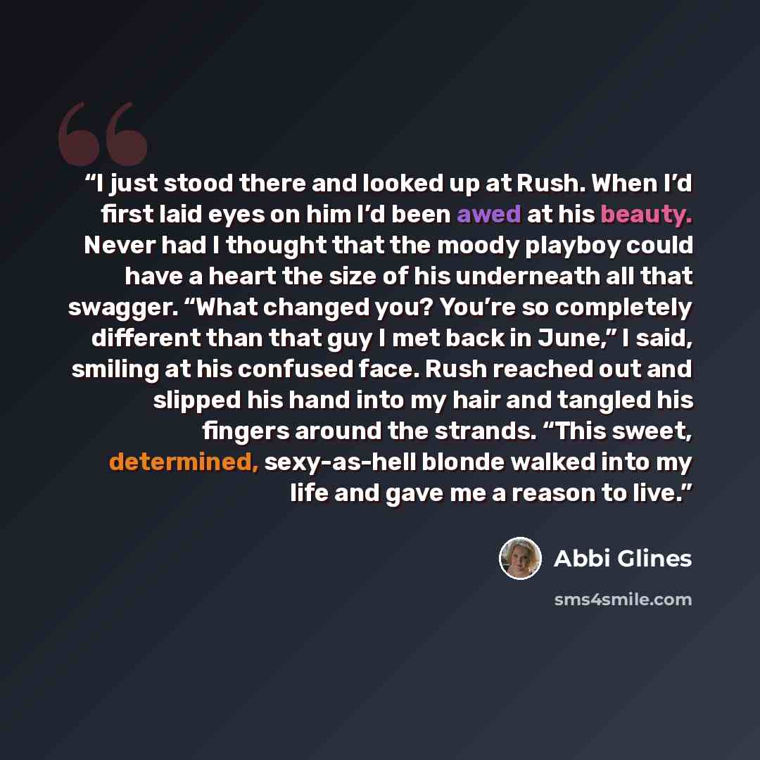 “I just stood there and looked up at Rush. When I’d first laid eyes on him I’d been awed at his beauty. Never had I thought that the moody playboy could have a heart the size of his underneath all that swagger. “What changed you? You’re so completely different than that guy I met back in June,” I…” quote by Abbi Glines