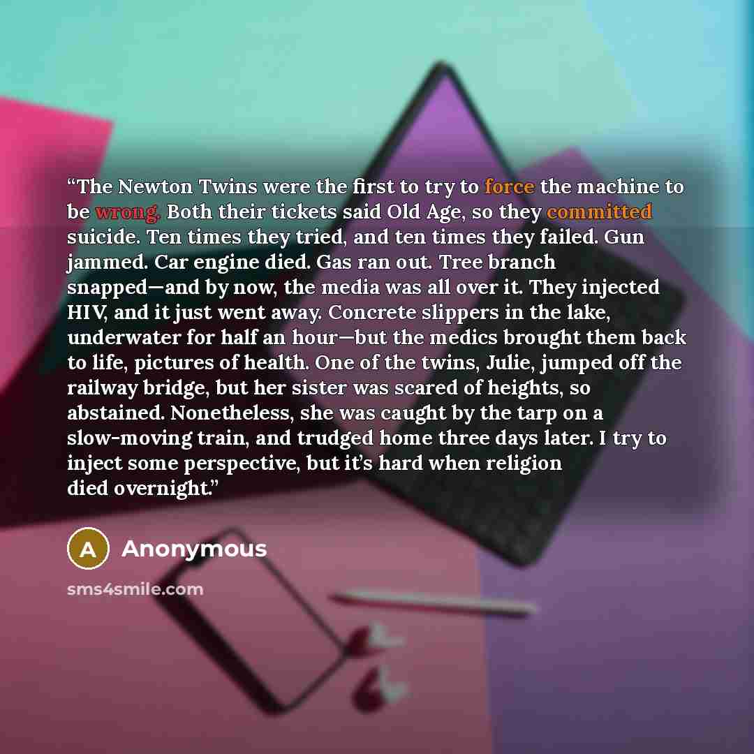 “The Newton Twins were the first to try to force the machine to be wrong. Both their tickets said Old Age, so they committed suicide. Ten times they tried, and ten times they failed. Gun jammed. Car engine died. Gas ran out. Tree branch snapped—and by now, the media was all over it. They injected…” quote by Anonymous