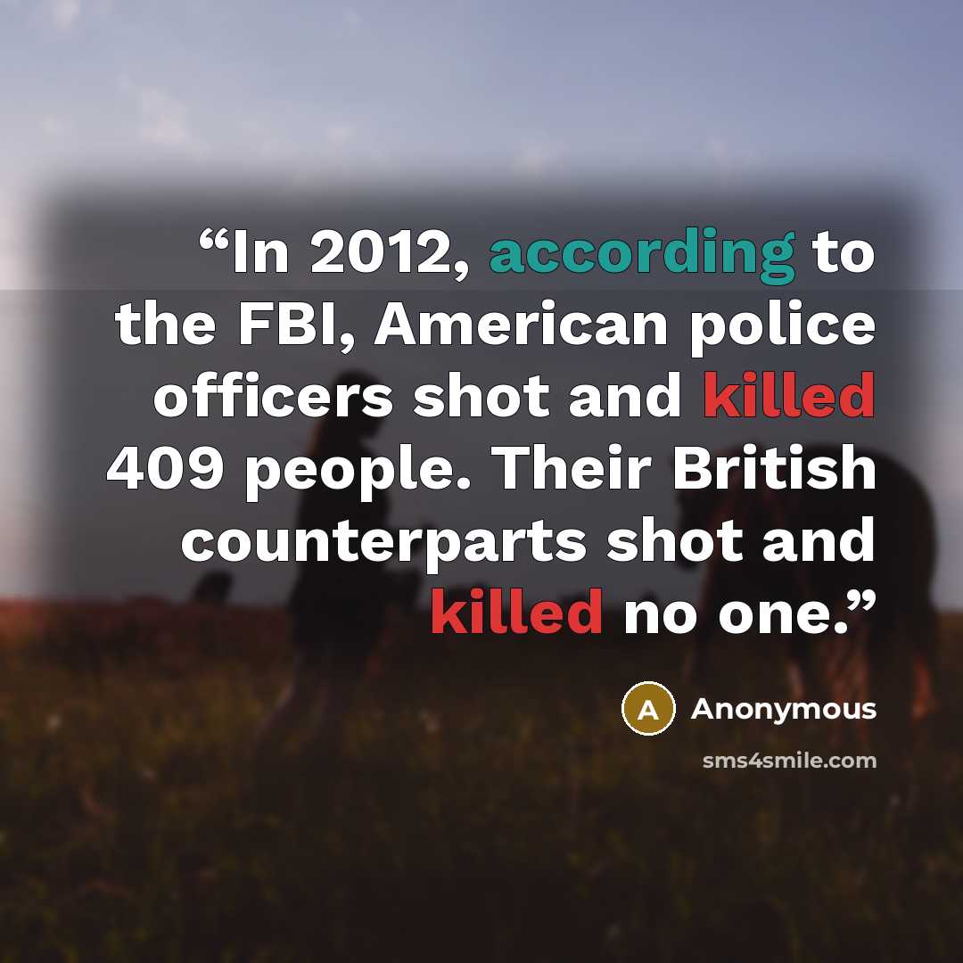 “In 2012, according to the FBI, American police officers shot and killed 409 people. Their British counterparts shot and killed no one.” quote by Anonymous
