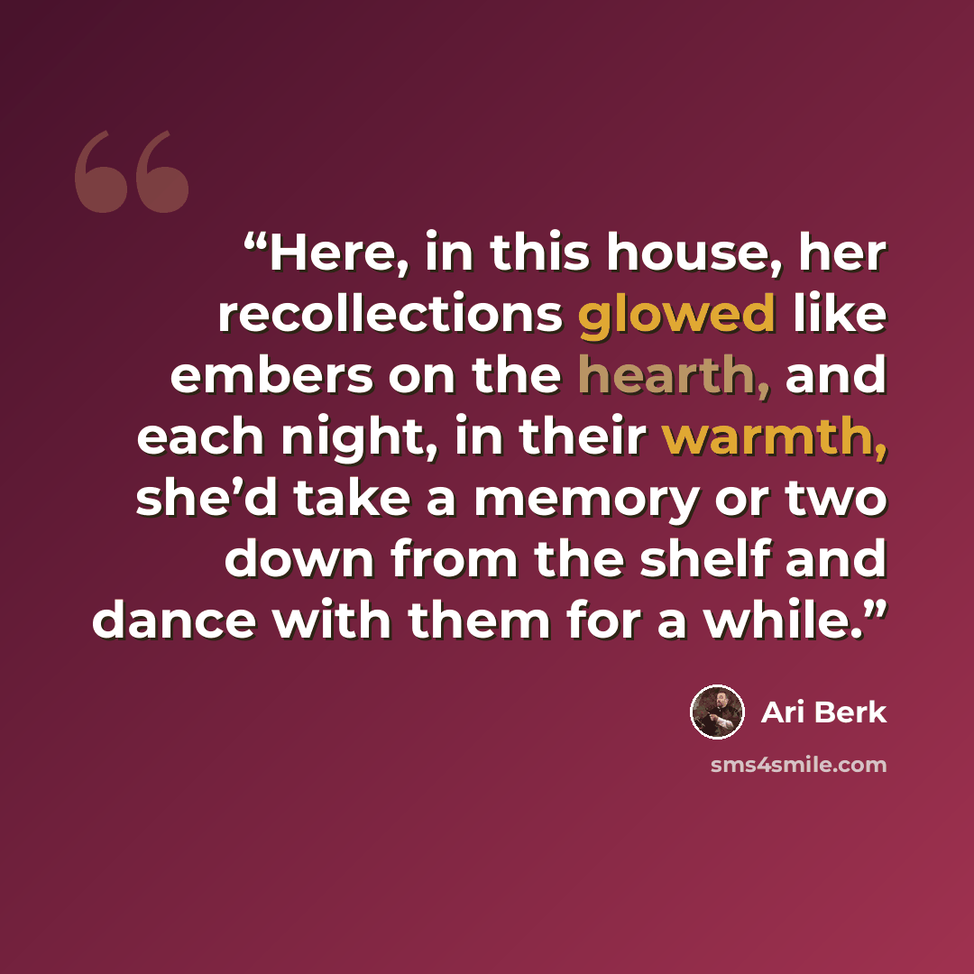 “Here, in this house, her recollections glowed like embers on the hearth, and each night, in their warmth, she’d take a memory or two down from the shelf and dance with them for a while.” quote by Ari Berk