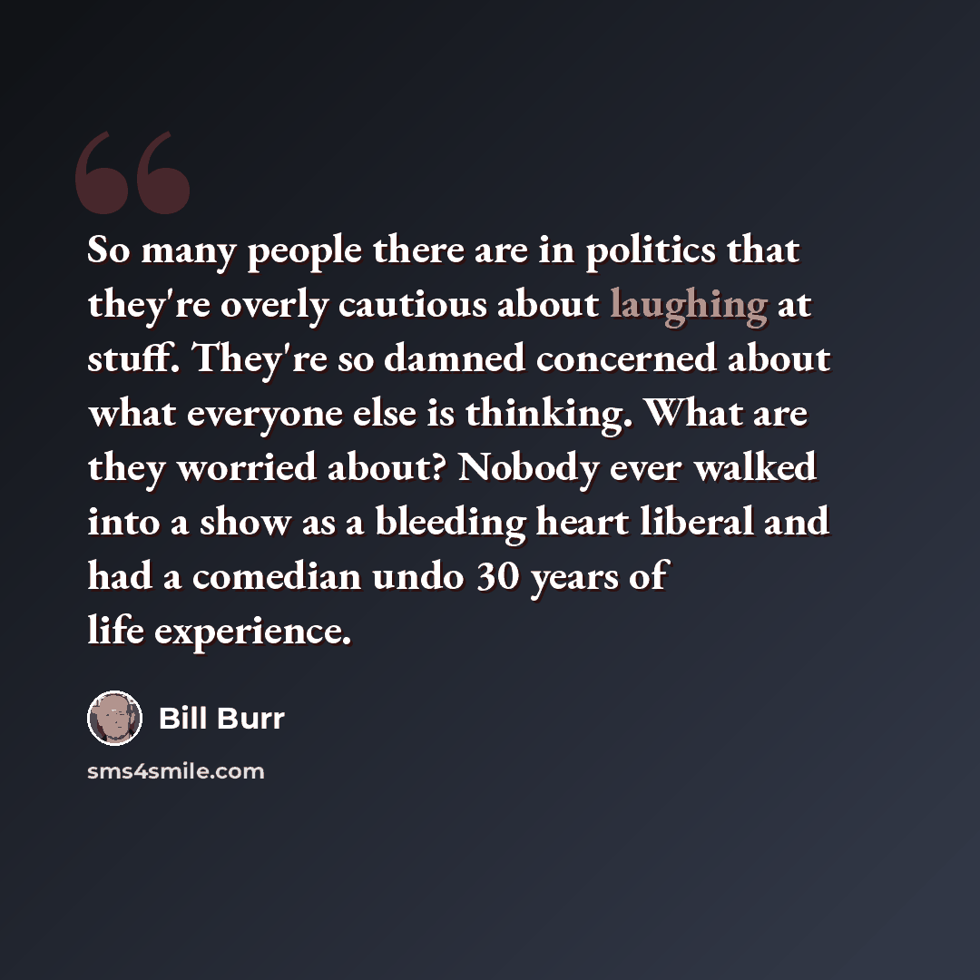 “So many people there are in politics that they're overly cautious about laughing at stuff. They're so damned concerned about what everyone else is thinking. What are they worried about? Nobody ever walked into a show as a bleeding heart liberal and had a comedian undo 30 years of life experience.” quote by Bill Burr