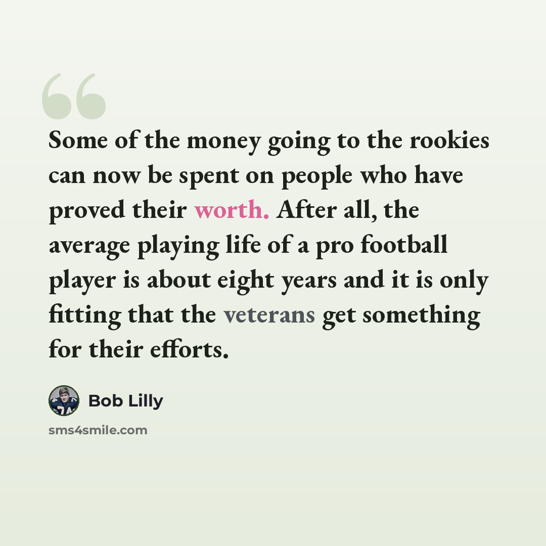 “Some of the money going to the rookies can now be spent on people who have proved their worth. After all, the average playing life of a pro football player is about eight years and it is only fitting that the veterans get something for their efforts.” quote by Bob Lilly