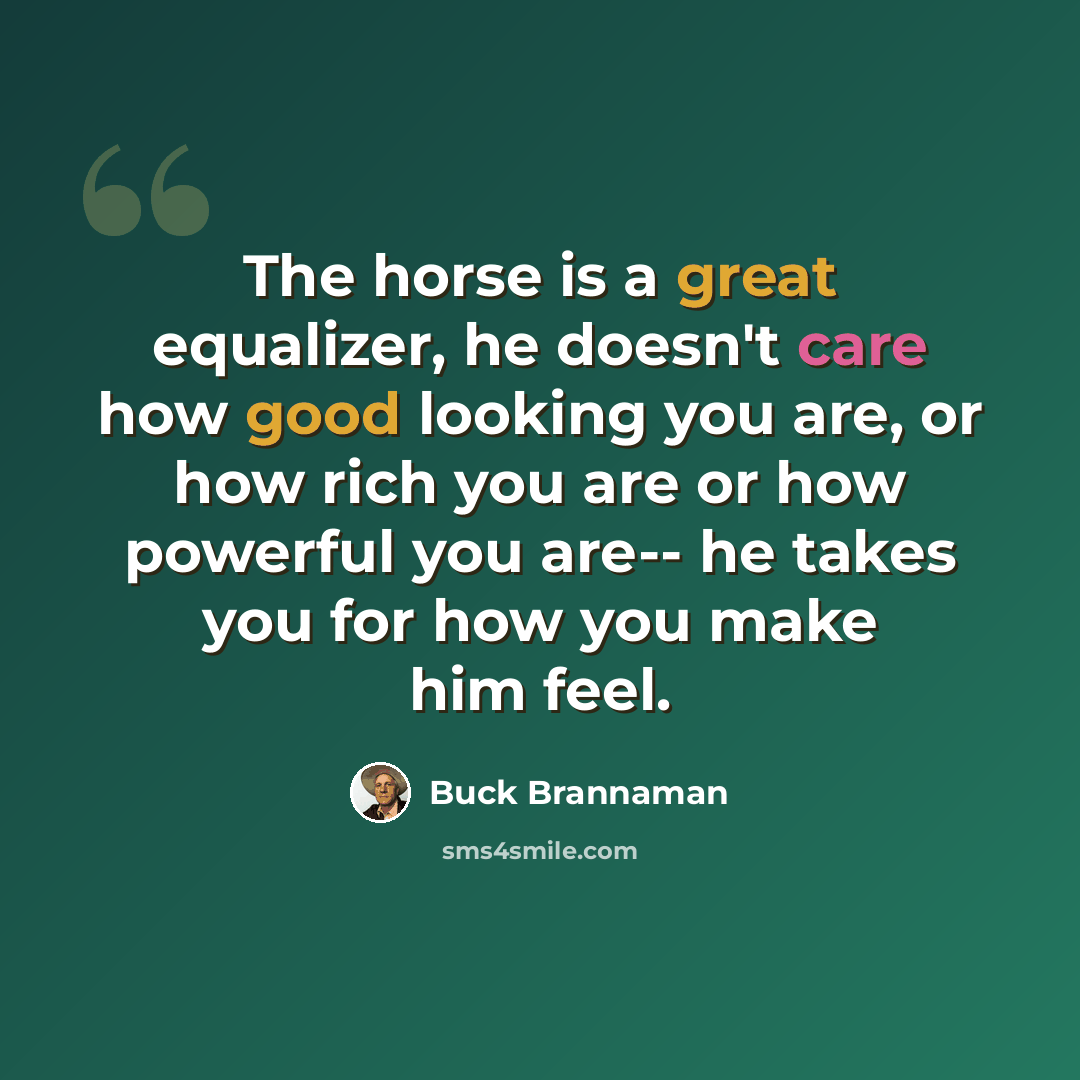 “The horse is a great equalizer, he doesn't care how good looking you are, or how rich you are or how powerful you are-- he takes you for how you make him feel.” quote by Buck Brannaman