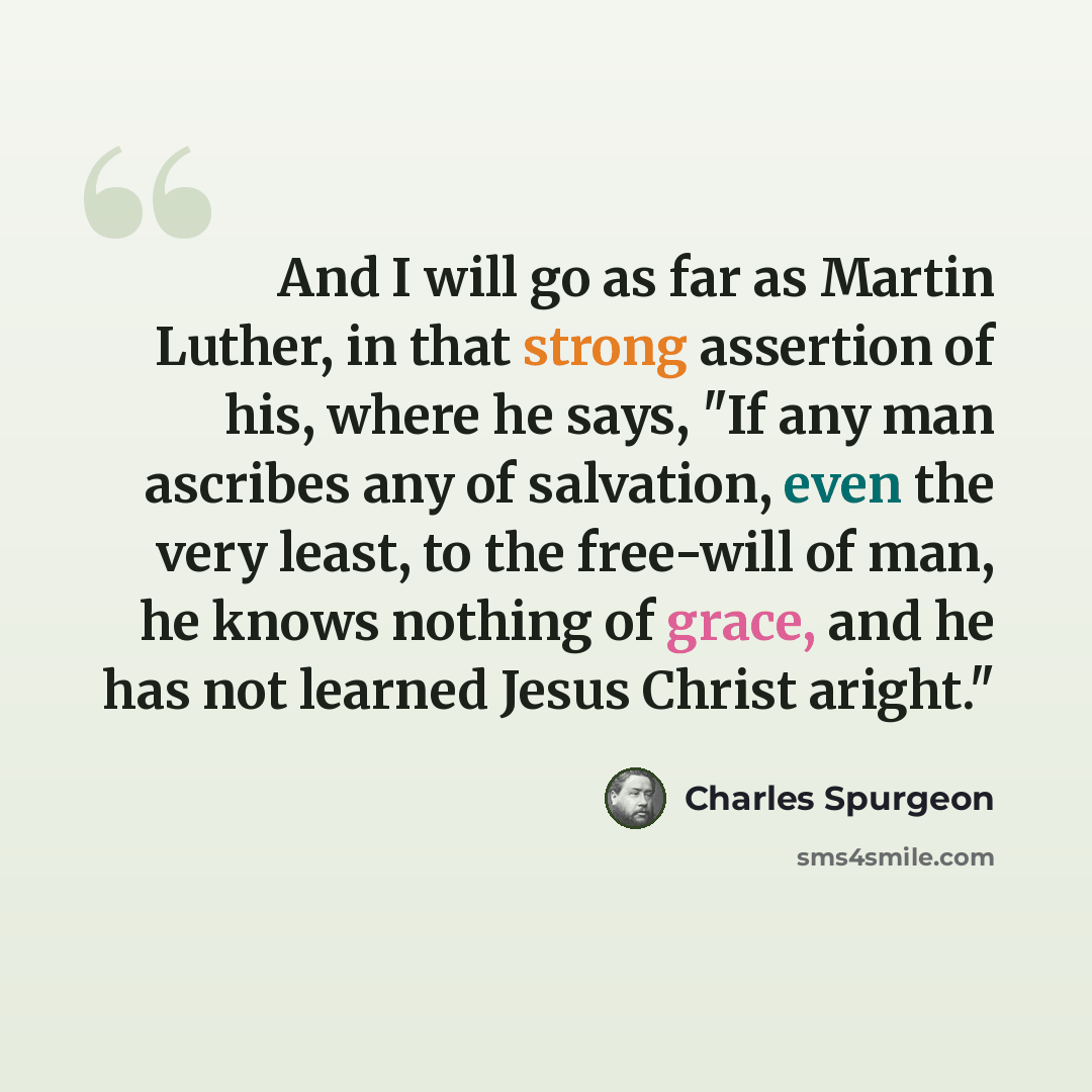 “And I will go as far as Martin Luther, in that strong assertion of his, where he says, "If any man ascribes any of salvation, even the very least, to the free-will of man, he knows nothing of grace, and he has not learned Jesus Christ aright."” quote by Charles Spurgeon