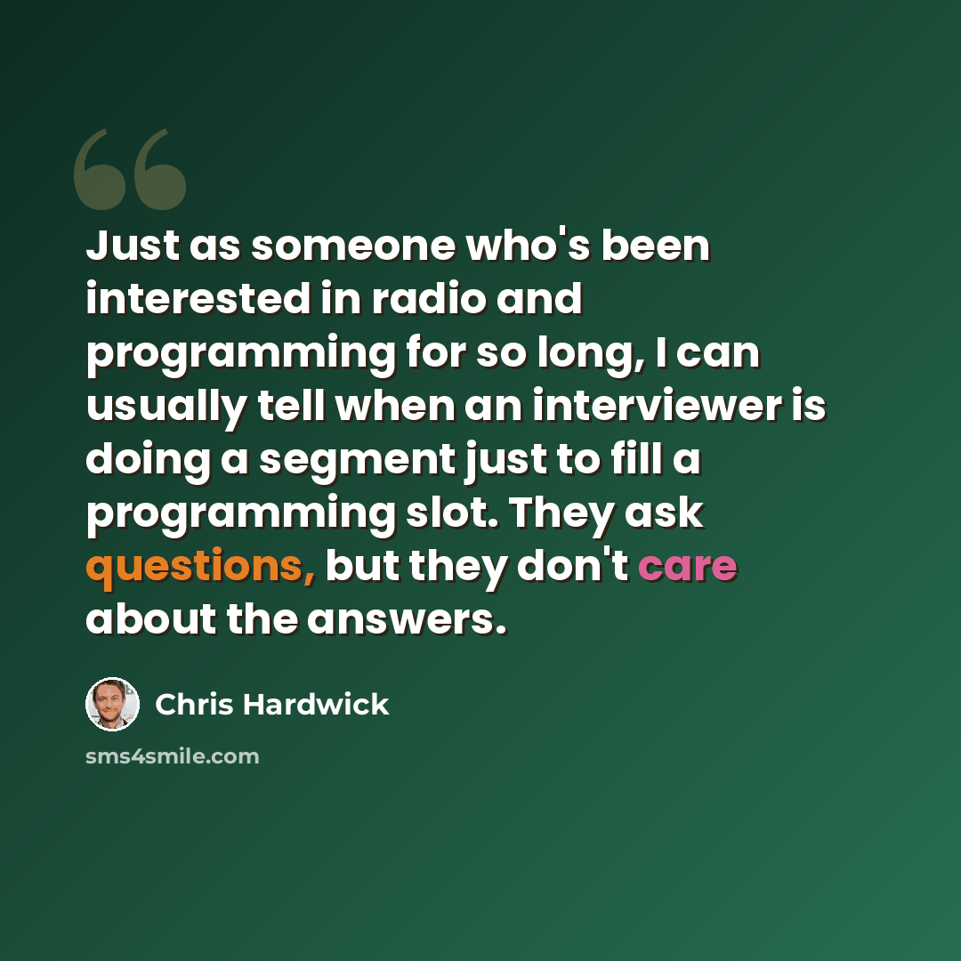 “Just as someone who's been interested in radio and programming for so long, I can usually tell when an interviewer is doing a segment just to fill a programming slot. They ask questions, but they don't care about the answers.” quote by Chris Hardwick