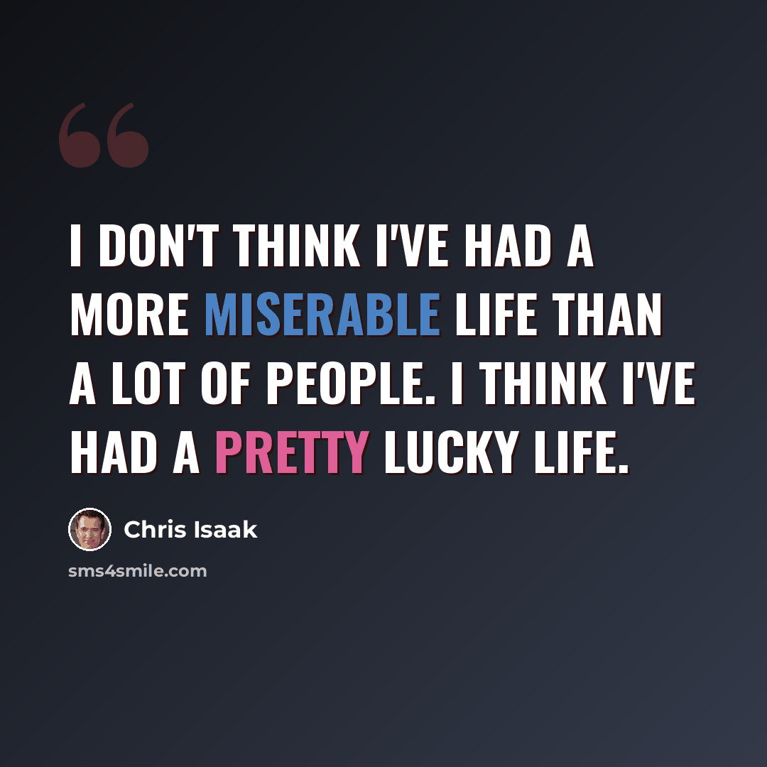 “I don't think I've had a more miserable life than a lot of people. I think I've had a pretty lucky life.” quote by Chris Isaak
