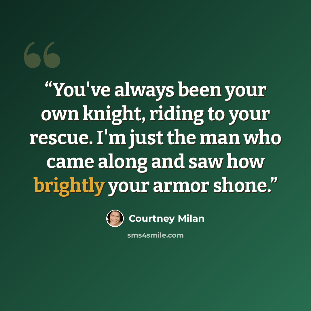 “You've always been your own knight, riding to your rescue. I'm just the man who came along and saw how brightly your armor shone.” quote by Courtney Milan