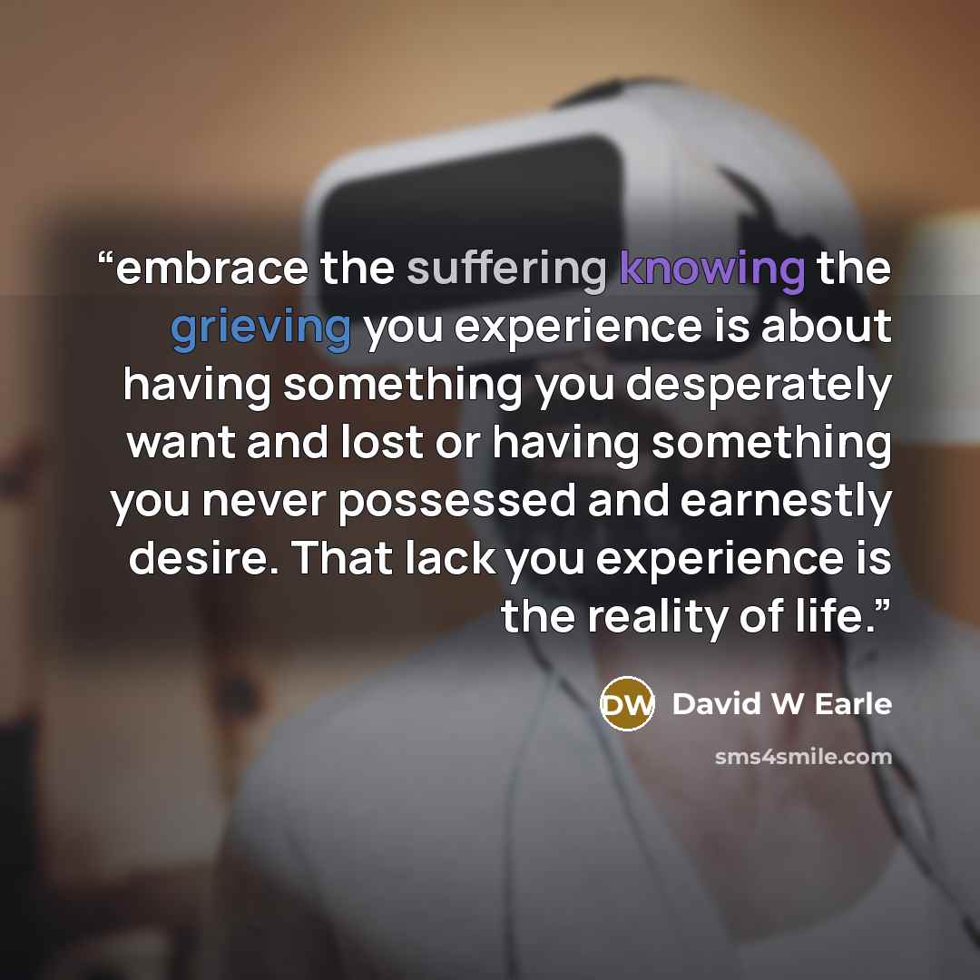 “embrace the suffering knowing the grieving you experience is about having something you desperately want and lost or having something you never possessed and earnestly desire. That lack you experience is the reality of life.” quote by David W Earle