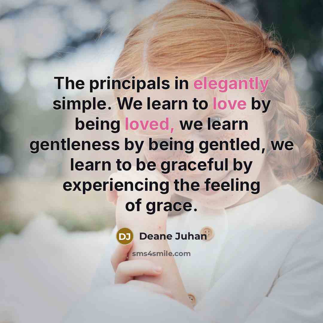 “The principals in elegantly simple. We learn to love by being loved, we learn gentleness by being gentled, we learn to be graceful by experiencing the feeling of grace.” quote by Deane Juhan