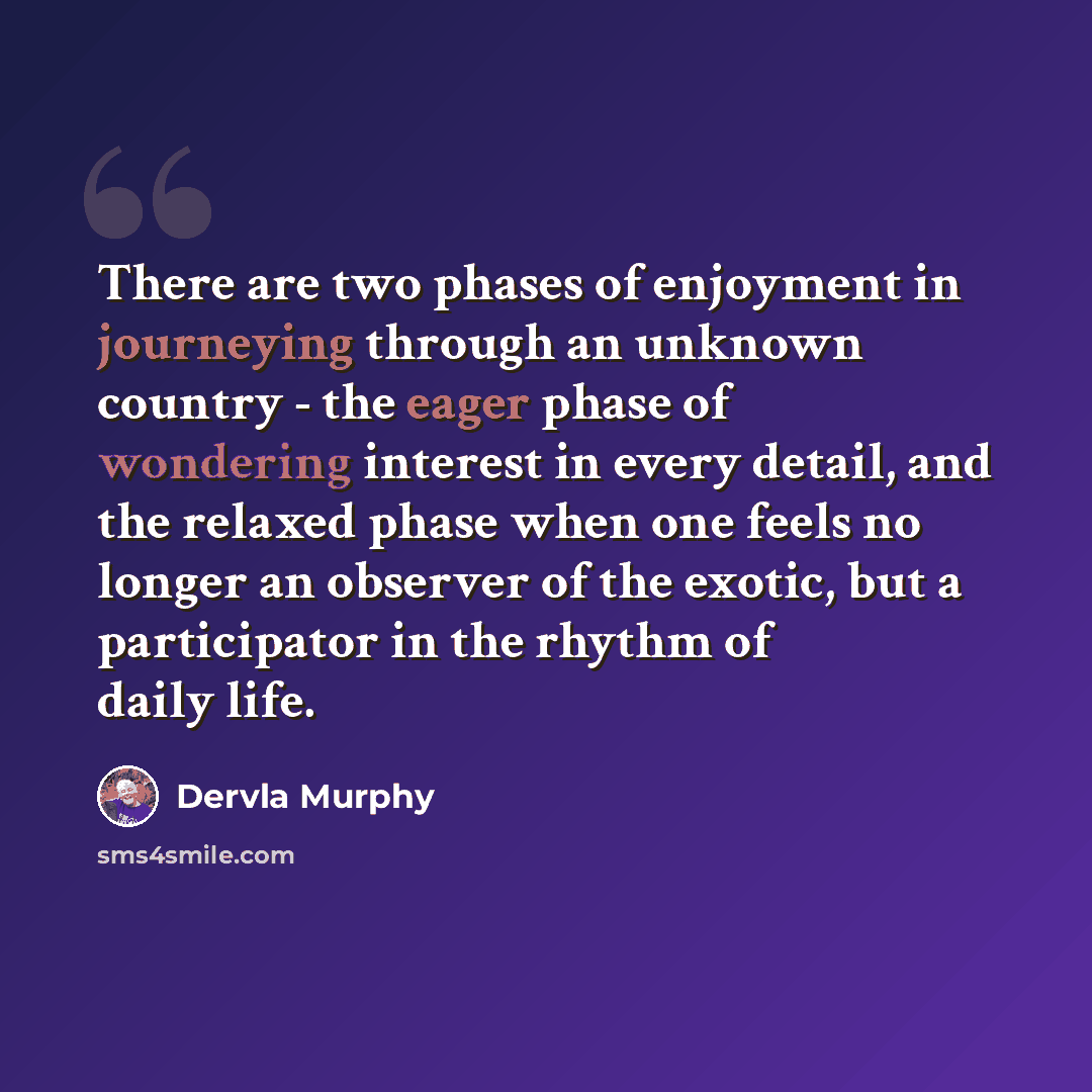 “There are two phases of enjoyment in journeying through an unknown country - the eager phase of wondering interest in every detail, and the relaxed phase when one feels no longer an observer of the exotic, but a participator in the rhythm of daily life.” quote by Dervla Murphy