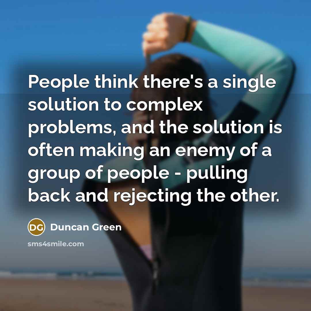 “People think there's a single solution to complex problems, and the solution is often making an enemy of a group of people - pulling back and rejecting the other.” quote by Duncan Green