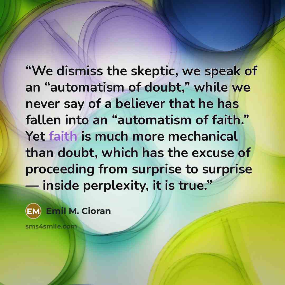 “We dismiss the skeptic, we speak of an “automatism of doubt,” while we never say of a believer that he has fallen into an “automatism of faith.” Yet faith is much more mechanical than doubt, which has the excuse of proceeding from surprise to surprise — inside perplexity, it is true.” quote by Emil M. Cioran