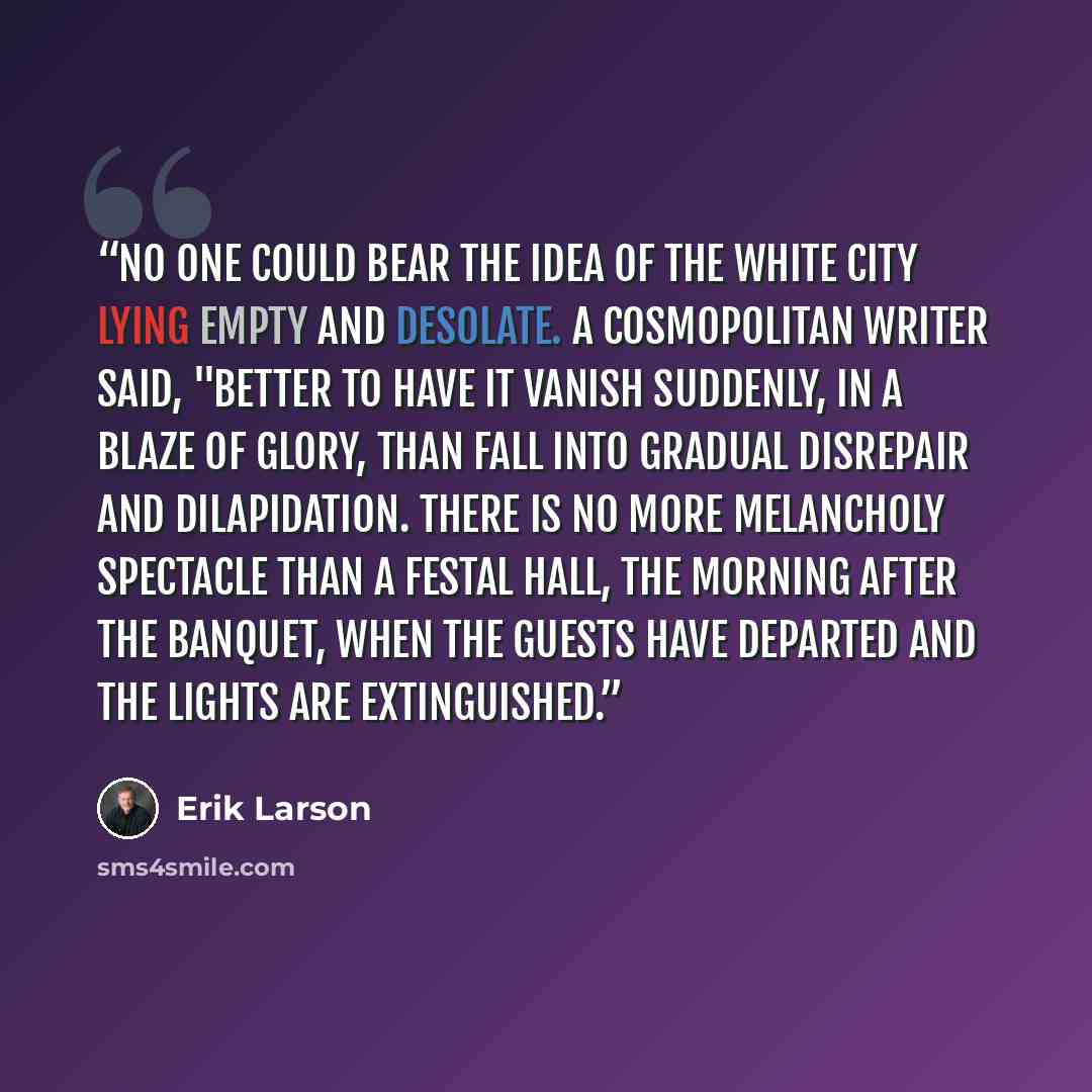 “No one could bear the idea of the White City lying empty and desolate. A Cosmopolitan writer said, "Better to have it vanish suddenly, in a blaze of glory, than fall into gradual disrepair and dilapidation. There is no more melancholy spectacle than a festal hall, the morning after the banquet…” quote by Erik Larson
