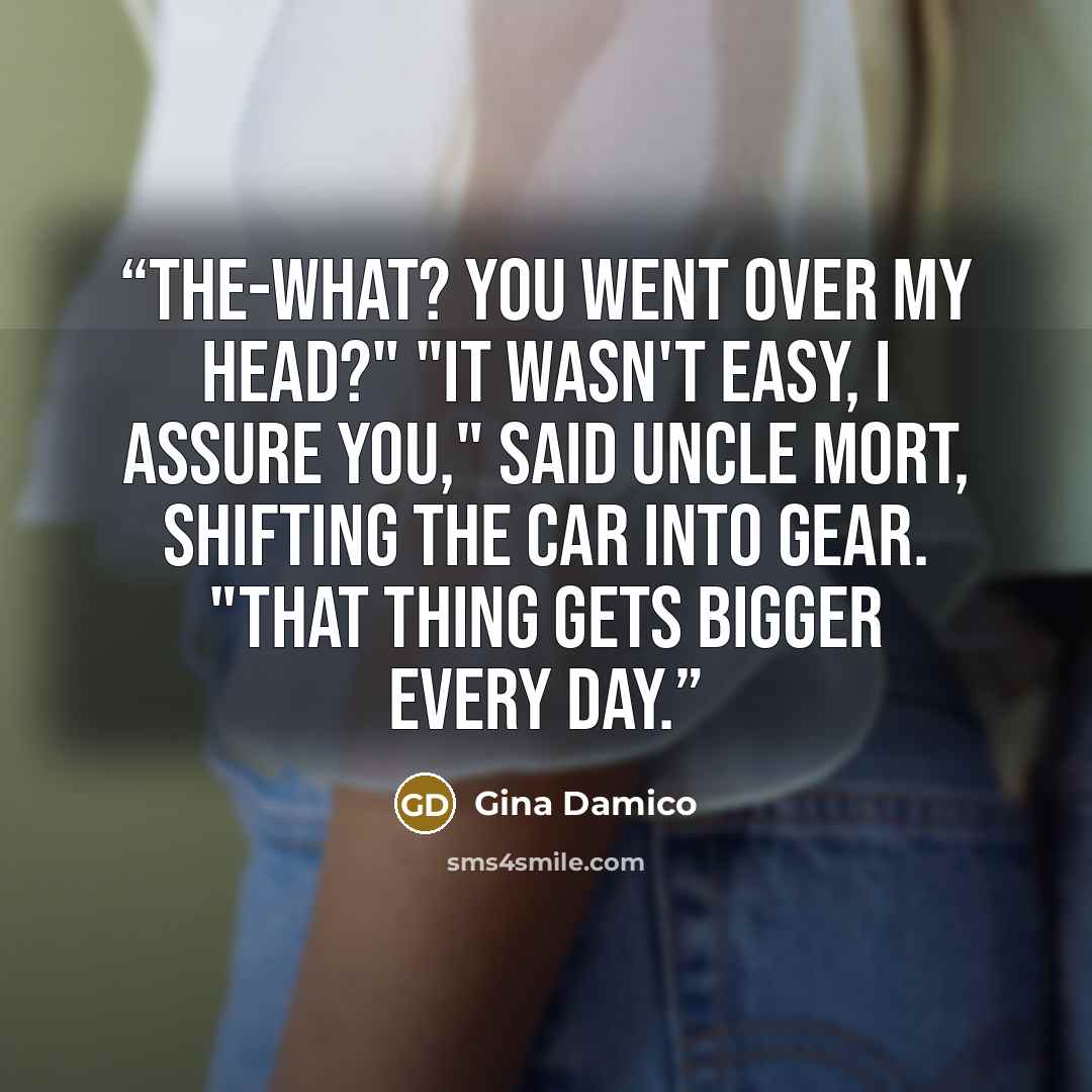 “The-what? You went over my head?" "It wasn't easy, I assure you," said Uncle Mort, shifting the car into gear. "That thing gets bigger every day.” quote by Gina Damico