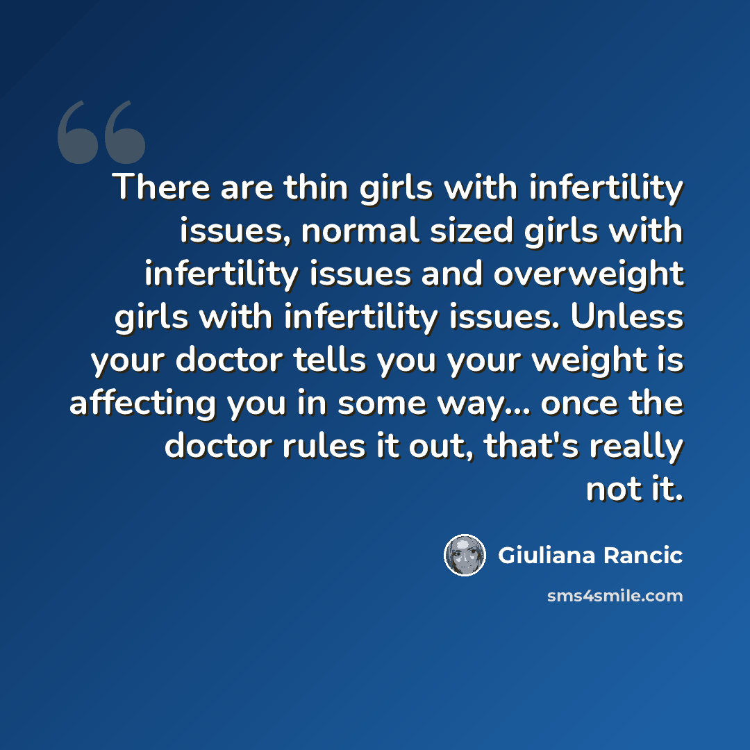 “There are thin girls with infertility issues, normal sized girls with infertility issues and overweight girls with infertility issues. Unless your doctor tells you your weight is affecting you in some way... once the doctor rules it out, that's really not it.” quote by Giuliana Rancic