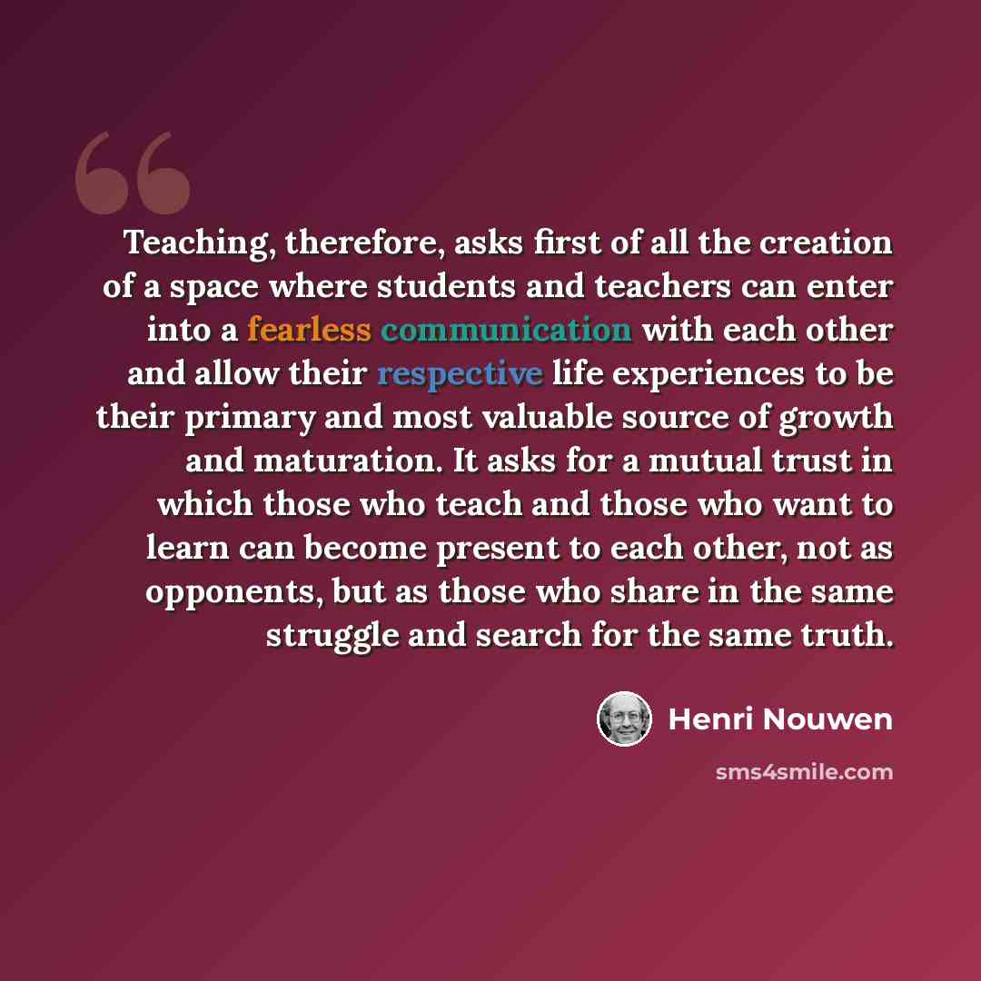 “Teaching, therefore, asks first of all the creation of a space where students and teachers can enter into a fearless communication with each other and allow their respective life experiences to be their primary and most valuable source of growth and maturation. It asks for a mutual trust in which…” quote by Henri Nouwen