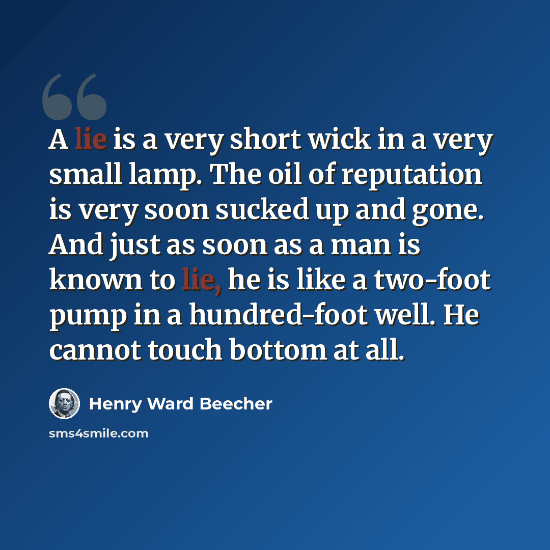 “A lie is a very short wick in a very small lamp. The oil of reputation is very soon sucked up and gone. And just as soon as a man is known to lie, he is like a two-foot pump in a hundred-foot well. He cannot touch bottom at all.” quote by Henry Ward Beecher
