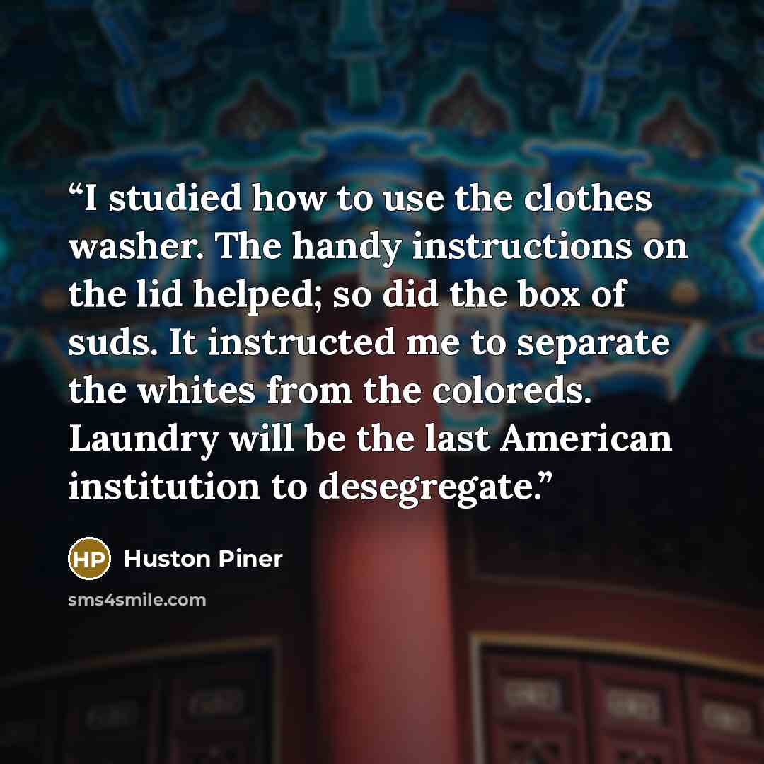 “I studied how to use the clothes washer. The handy instructions on the lid helped; so did the box of suds. It instructed me to separate the whites from the coloreds. Laundry will be the last American institution to desegregate.” quote by Huston Piner