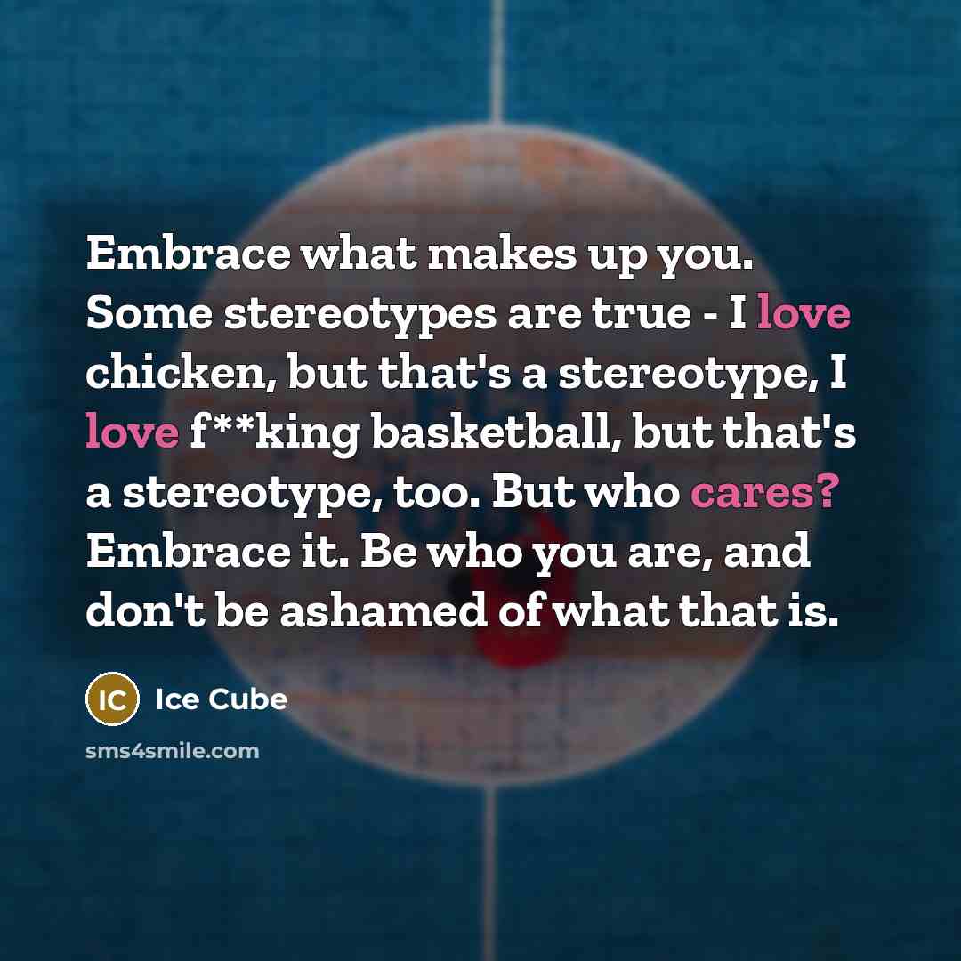 “Embrace what makes up you. Some stereotypes are true - I love chicken, but that's a stereotype, I love f**king basketball, but that's a stereotype, too. But who cares? Embrace it. Be who you are, and don't be ashamed of what that is.” quote by Ice Cube