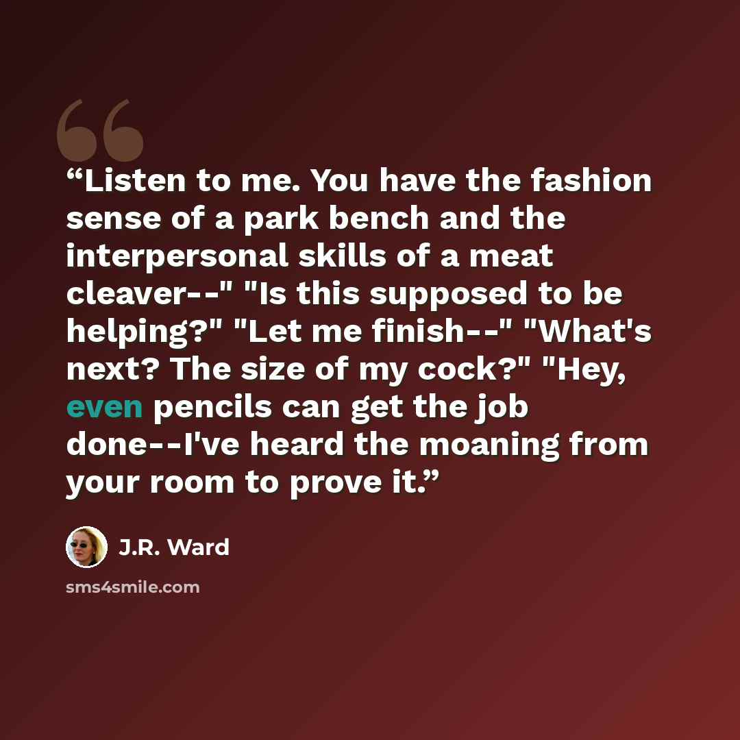 “Listen to me. You have the fashion sense of a park bench and the interpersonal skills of a meat cleaver--" "Is this supposed to be helping?" "Let me finish--" "What's next? The size of my cock?" "Hey, even pencils can get the job done--I've heard the moaning from your room to prove it.” quote by J.R. Ward
