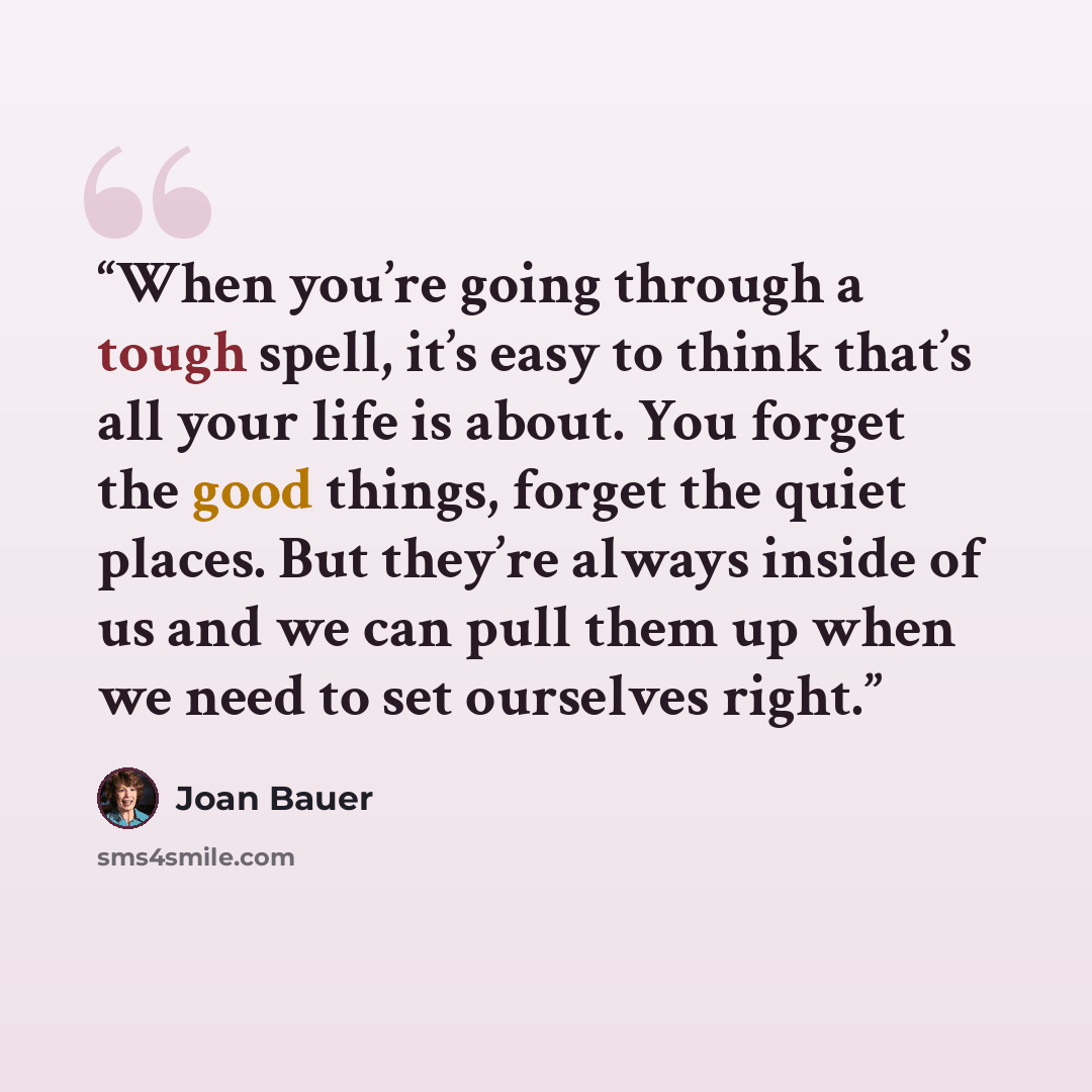 “When you’re going through a tough spell, it’s easy to think that’s all your life is about. You forget the good things, forget the quiet places. But they’re always inside of us and we can pull them up when we need to set ourselves right.” quote by Joan Bauer