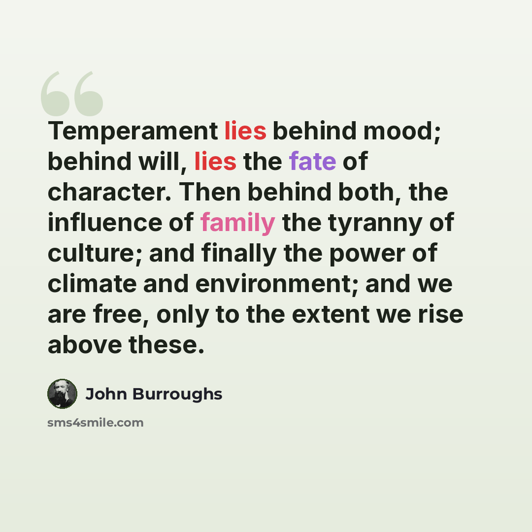 “Temperament lies behind mood; behind will, lies the fate of character. Then behind both, the influence of family the tyranny of culture; and finally the power of climate and environment; and we are free, only to the extent we rise above these.” quote by John Burroughs