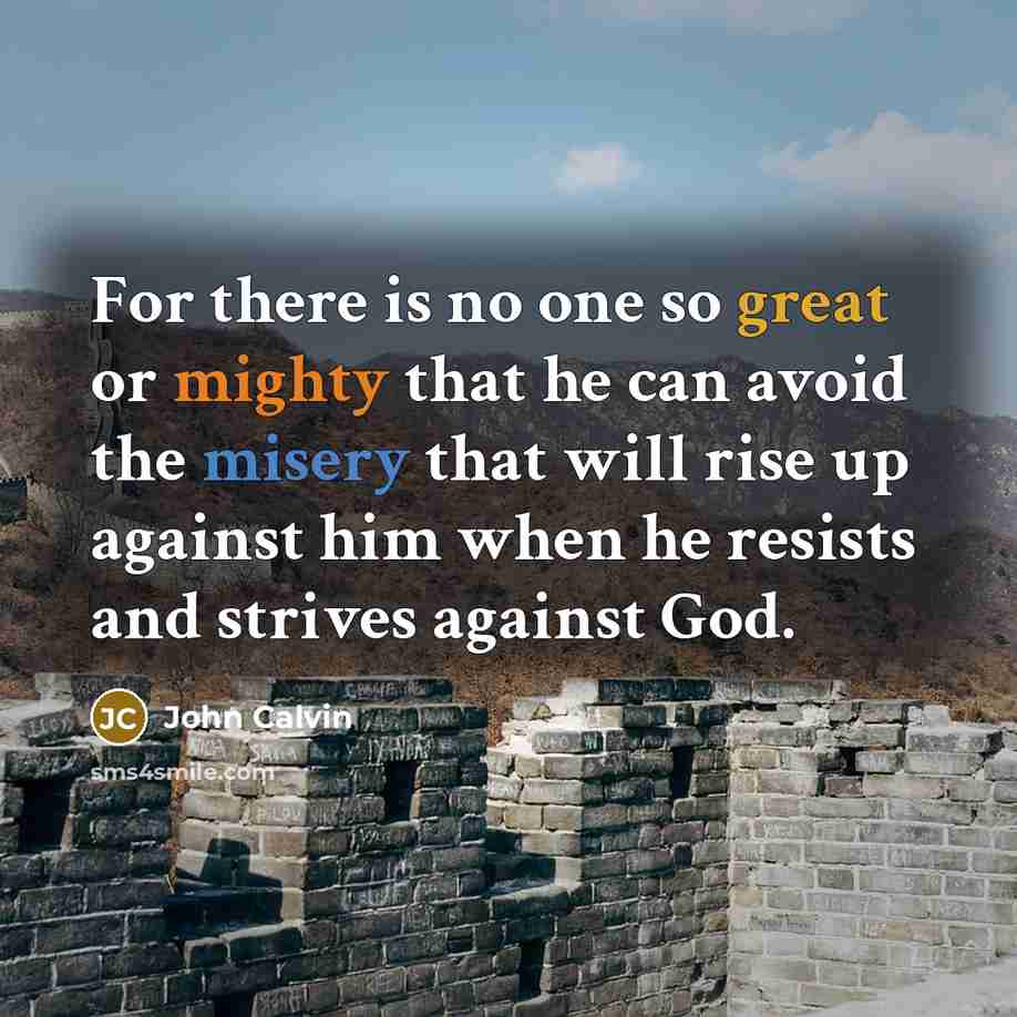 “For there is no one so great or mighty that he can avoid the misery that will rise up against him when he resists and strives against God.” quote by John Calvin
