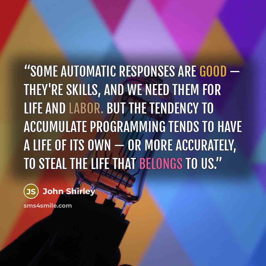 “Some automatic responses are good — they're skills, and we need them for life and labor. But the tendency to accumulate programming tends to have a life of its own — or more accurately, to steal the life that belongs to us.” quote by John Shirley