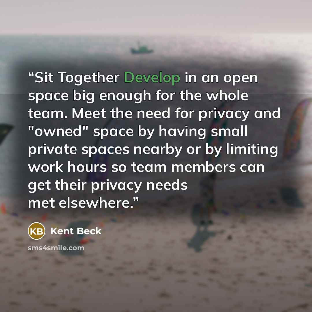 “Sit Together Develop in an open space big enough for the whole team. Meet the need for privacy and "owned" space by having small private spaces nearby or by limiting work hours so team members can get their privacy needs met elsewhere.” quote by Kent Beck