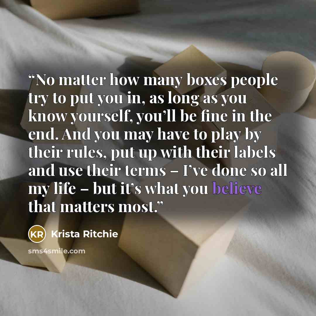 “No matter how many boxes people try to put you in, as long as you know yourself, you’ll be fine in the end. And you may have to play by their rules, put up with their labels and use their terms – I’ve done so all my life – but it’s what you believe that matters most.” quote by Krista Ritchie