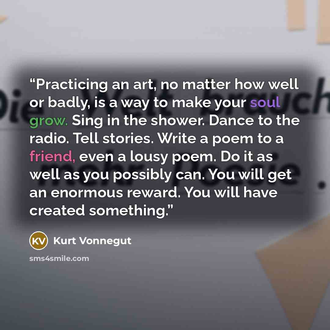 “Practicing an art, no matter how well or badly, is a way to make your soul grow. Sing in the shower. Dance to the radio. Tell stories. Write a poem to a friend, even a lousy poem. Do it as well as you possibly can. You will get an enormous reward. You will have created something.” quote by Kurt Vonnegut