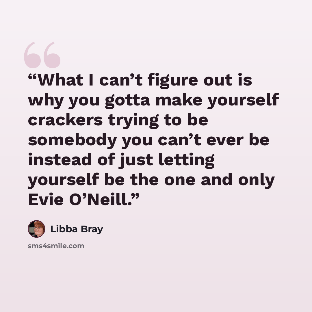 “What I can’t figure out is why you gotta make yourself crackers trying to be somebody you can’t ever be instead of just letting yourself be the one and only Evie O’Neill.” quote by Libba Bray