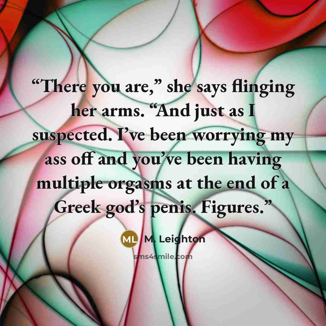 “There you are,” she says flinging her arms. “And just as I suspected. I’ve been worrying my ass off and you’ve been having multiple orgasms at the end of a Greek god’s penis. Figures.” quote by M. Leighton
