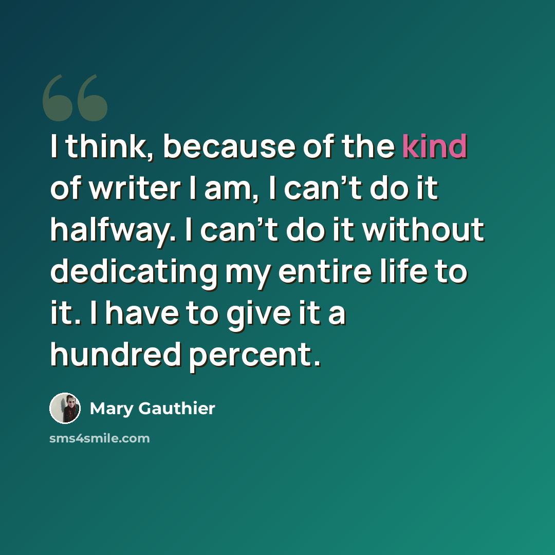 “I think, because of the kind of writer I am, I can't do it halfway. I can't do it without dedicating my entire life to it. I have to give it a hundred percent.” quote by Mary Gauthier