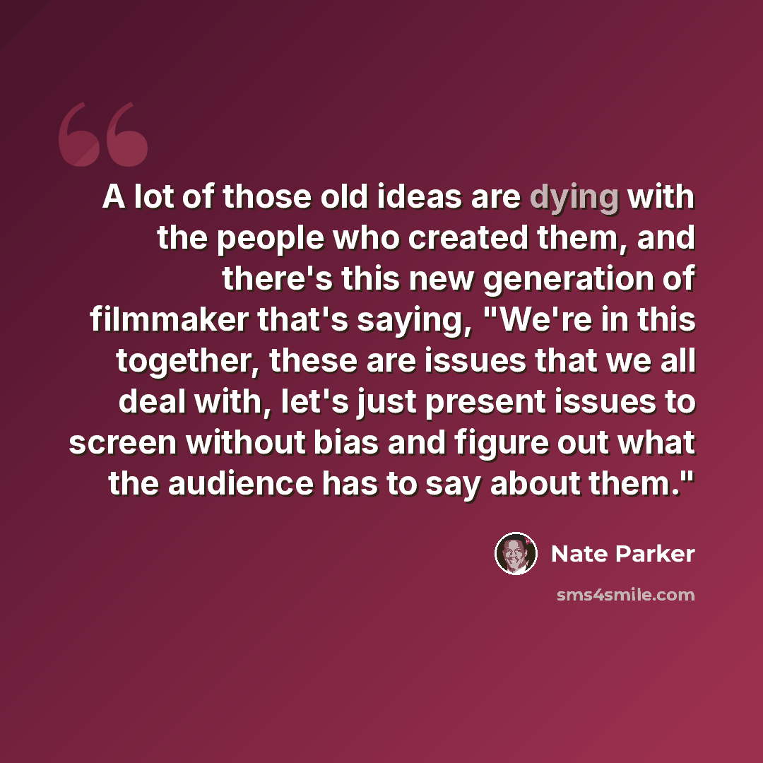 “A lot of those old ideas are dying with the people who created them, and there's this new generation of filmmaker that's saying, "We're in this together, these are issues that we all deal with, let's just present issues to screen without bias and figure out what the audience has to say about them."” quote by Nate Parker