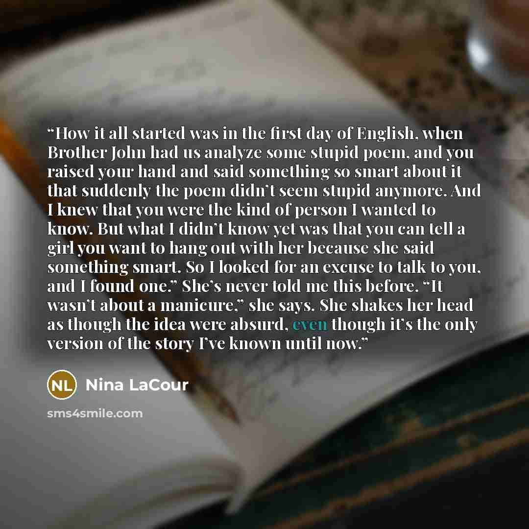 “How it all started was in the first day of English, when Brother John had us analyze some stupid poem, and you raised your hand and said something so smart about it that suddenly the poem didn’t seem stupid anymore. And I knew that you were the kind of person I wanted to know. But what I didn’t…” quote by Nina LaCour