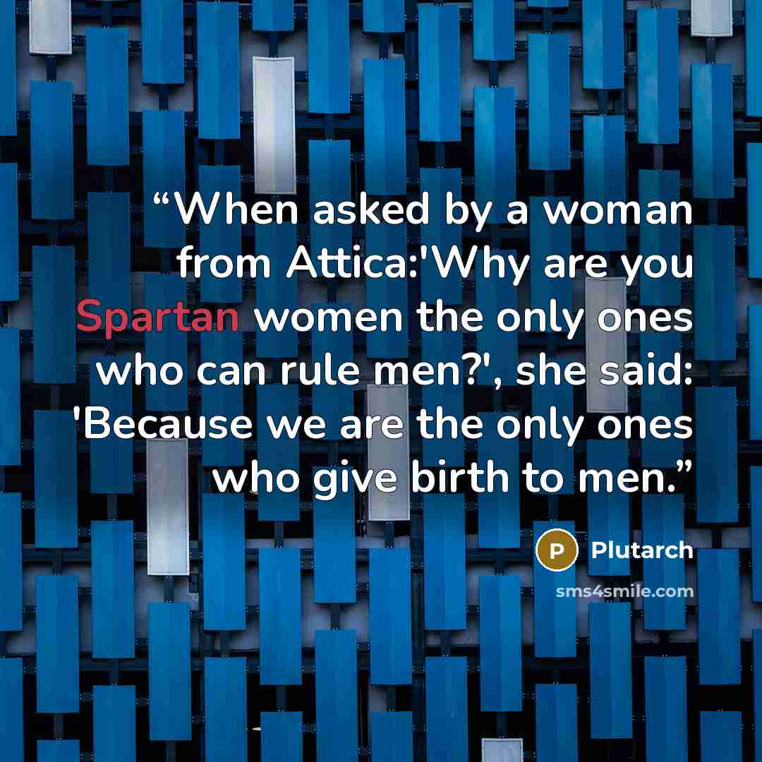 “When asked by a woman from Attica:'Why are you Spartan women the only ones who can rule men?', she said: 'Because we are the only ones who give birth to men.” quote by Plutarch
