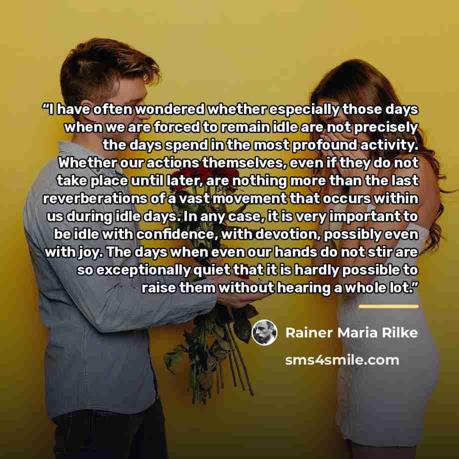 “I have often wondered whether especially those days when we are forced to remain idle are not precisely the days spend in the most profound activity. Whether our actions themselves, even if they do not take place until later, are nothing more than the last reverberations of a vast movement that…” quote by Rainer Maria Rilke