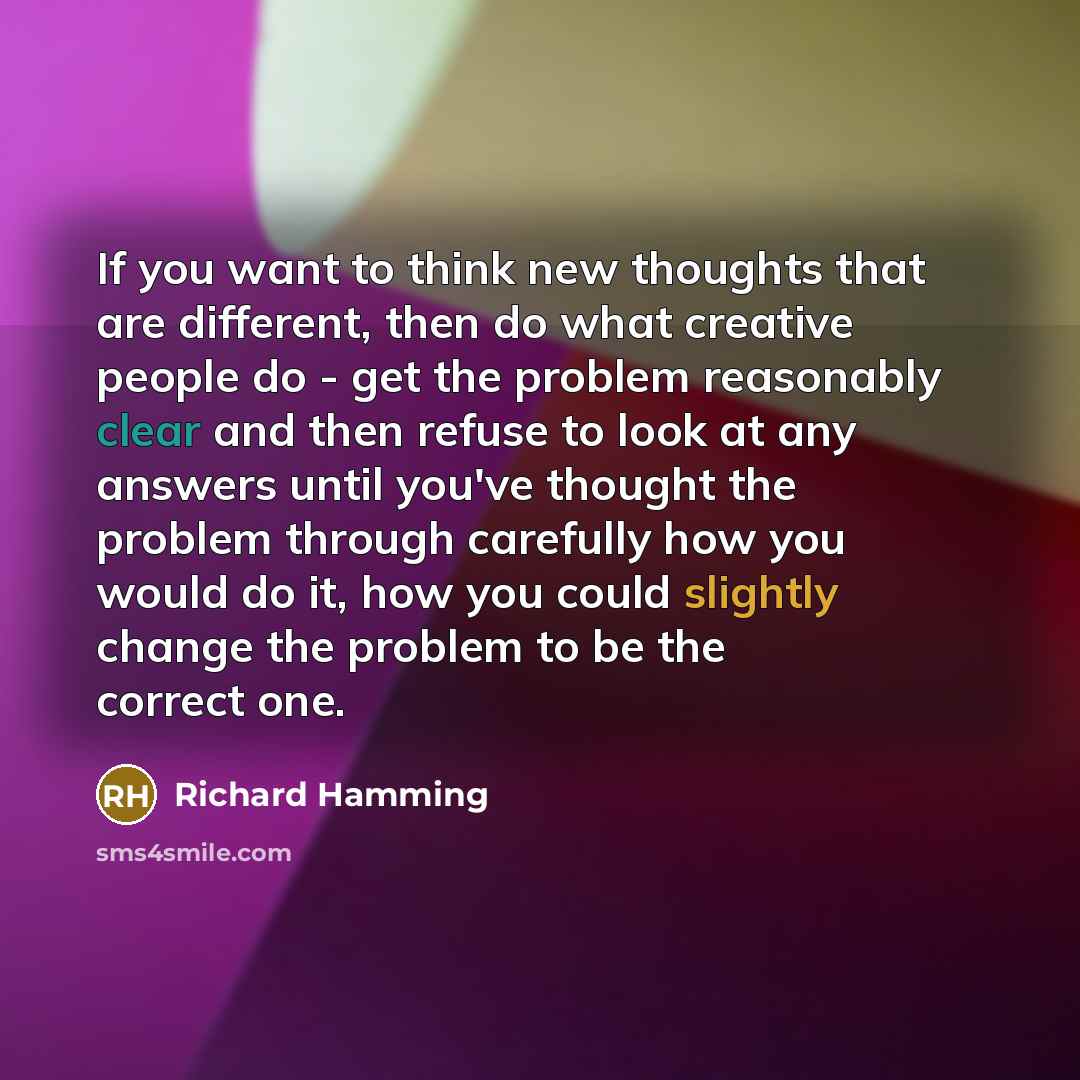 “If you want to think new thoughts that are different, then do what creative people do - get the problem reasonably clear and then refuse to look at any answers until you've thought the problem through carefully how you would do it, how you could slightly change the problem to be the correct one.” quote by Richard Hamming