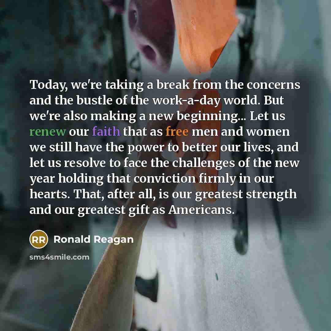 “Today, we're taking a break from the concerns and the bustle of the work-a-day world. But we're also making a new beginning... Let us renew our faith that as free men and women we still have the power to better our lives, and let us resolve to face the challenges of the new year holding that…” quote by Ronald Reagan