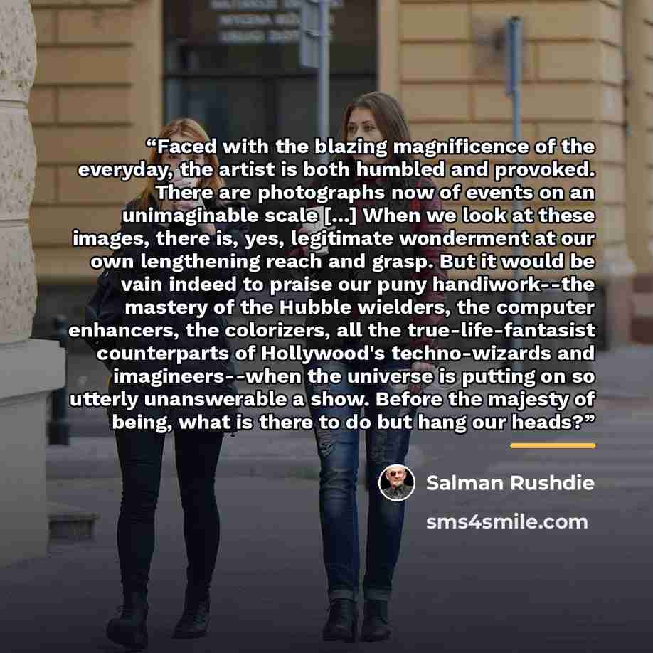 “Faced with the blazing magnificence of the everyday, the artist is both humbled and provoked. There are photographs now of events on an unimaginable scale [...] When we look at these images, there is, yes, legitimate wonderment at our own lengthening reach and grasp. But it would be vain indeed to…” quote by Salman Rushdie