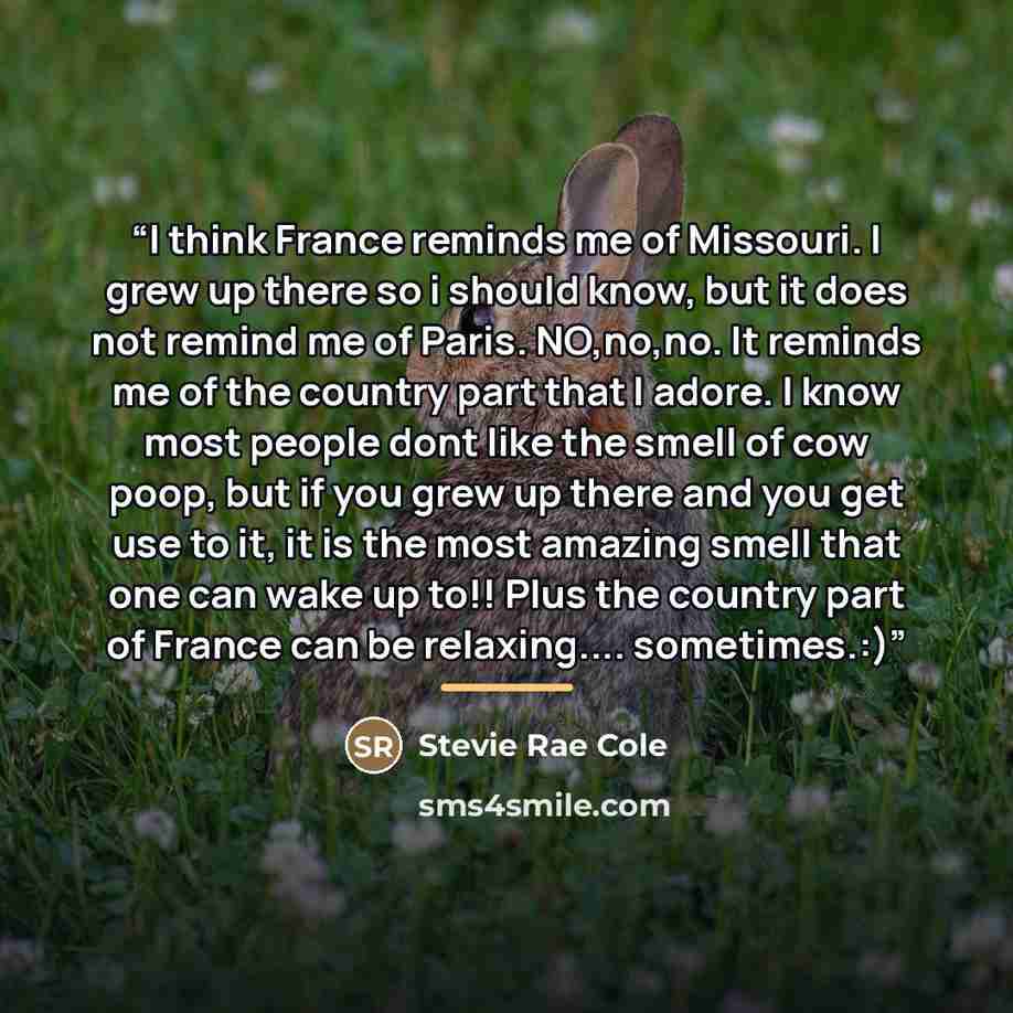 “I think France reminds me of Missouri. I grew up there so i should know, but it does not remind me of Paris. NO,no,no. It reminds me of the country part that I adore. I know most people dont like the smell of cow poop, but if you grew up there and you get use to it, it is the most amazing smell…” quote by Stevie Rae Cole