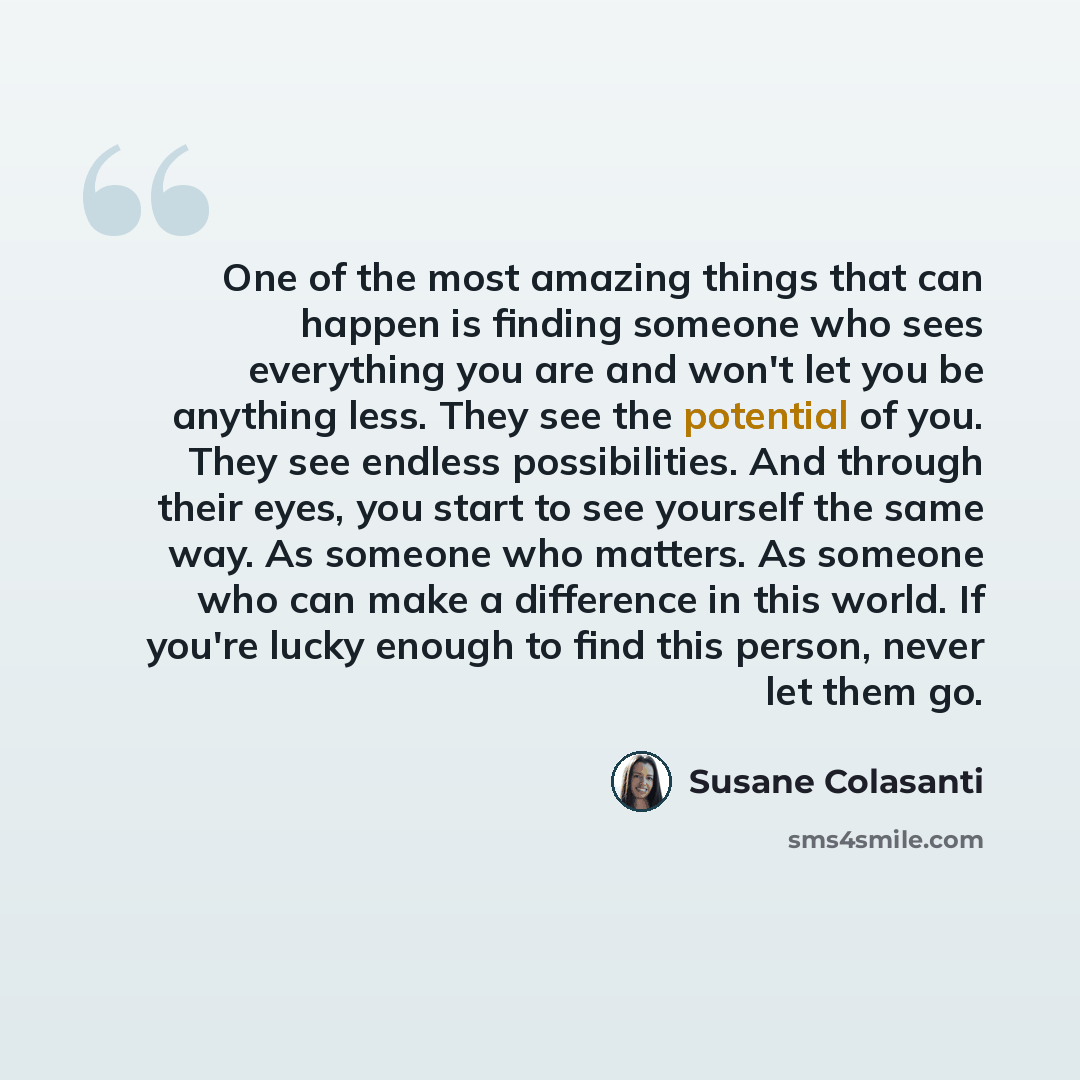 “One of the most amazing things that can happen is finding someone who sees everything you are and won't let you be anything less. They see the potential of you. They see endless possibilities. And through their eyes, you start to see yourself the same way. As someone who matters. As someone who…” quote by Susane Colasanti