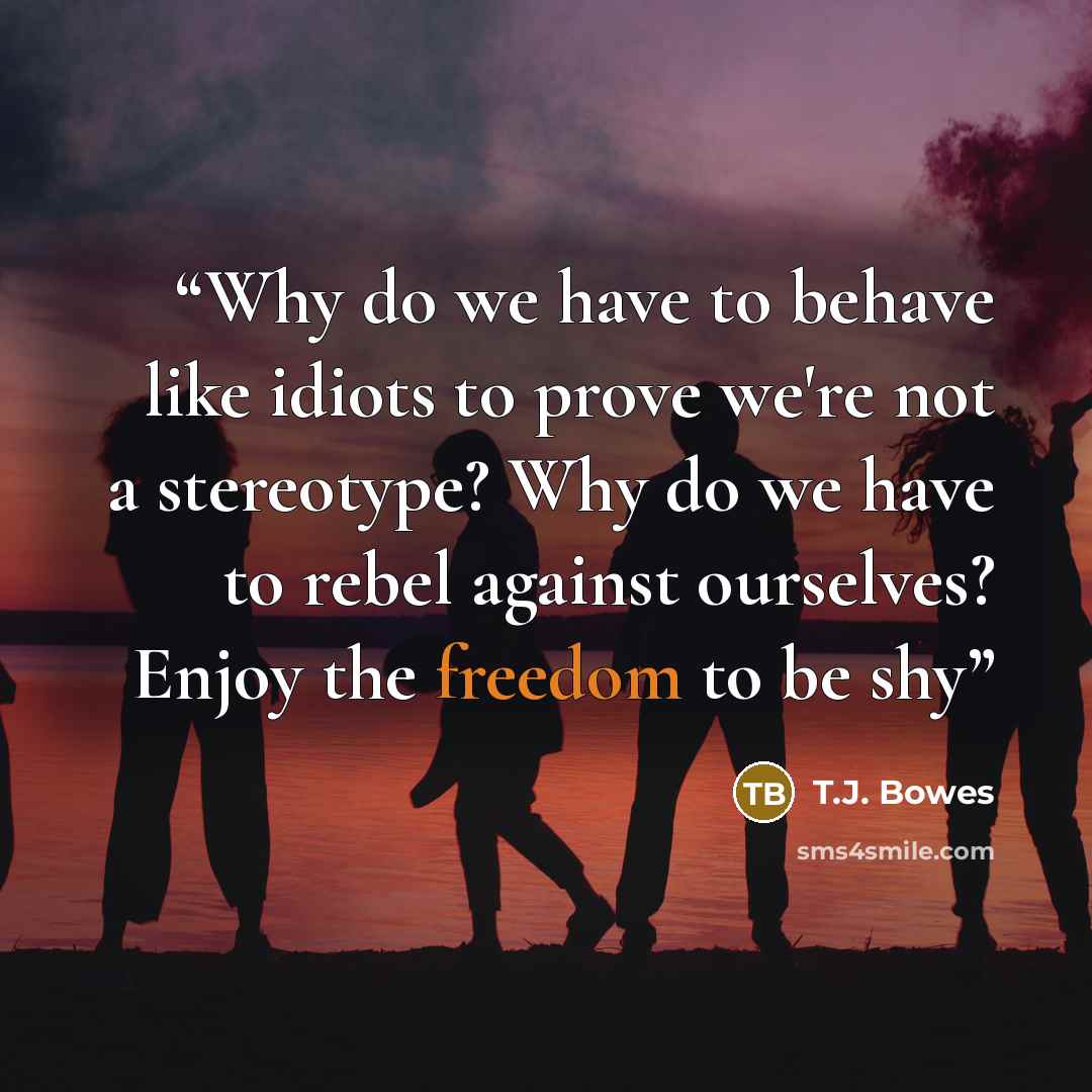 “Why do we have to behave like idiots to prove we're not a stereotype? Why do we have to rebel against ourselves? Enjoy the freedom to be shy” quote by T.J. Bowes