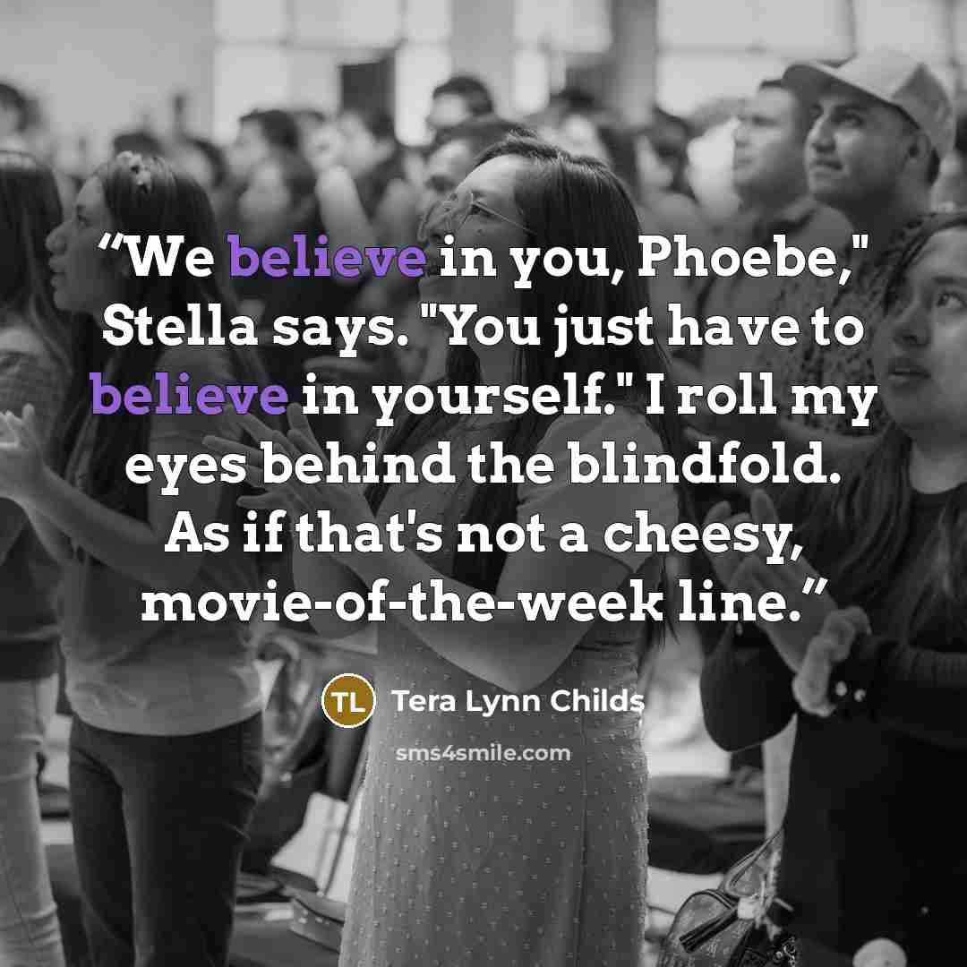 “We believe in you, Phoebe," Stella says. "You just have to believe in yourself." I roll my eyes behind the blindfold. As if that's not a cheesy, movie-of-the-week line.” quote by Tera Lynn Childs